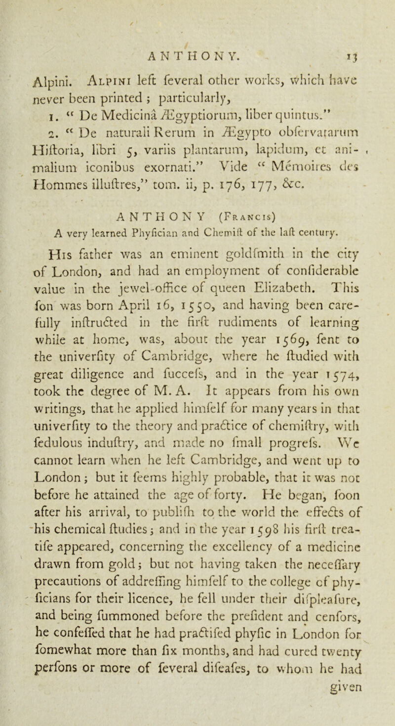 ✓ ANTHONY. 13 Alpini. Alpini left feveral other works, Which have never been printed ; particularly, 1. u De Medicina iEgyptiorum, liber quintus.” 2. cc De naturaii Rerum in iEgypto obfervararum Hiftoria, libri 5, variis plantarum, lapidum, ct ani- malium iconibus exornati.” Vide cc Memoires des Hommes illuftres,” tom. ii, p. 176, 177, &c. ANTHONY (Francis) A very learned Phyfician and Chemift of the laft century. His father was an eminent goldfmith in the city of London, and had an employment of conliderable value in the jewel-office of queen Elizabeth. This fon was born April 16, 1550, and having been care- fully inftrubted in the firft rudiments of learning while at home, was, about the year 1569, fent to the univerfity of Cambridge, where he ftudied with great diligence and fuccefs, and in the year 1574, took the degree of M. A. It appears from his own writings, that he applied himfelf for many years in that univerfity to the theory and prabtice of chemiftry, with fedulous induftry, and made no fmall progrefs. We cannot learn when he left Cambridge, and went up to London; but it feems highly probable, that it was not before he attained the age of forty. He began, foon after his arrival, to publifh to the world the effebts of his chemical ftudies; and in the year 1 598 his firft trea- tife appeared, concerning the excellency of a medicine drawn from gold; but not having taken the necefiary precautions of addreffing himfelf to the college cfphy- ficians for their licence, he fell under their difpleafure, and being fummoned before the prefident and cenfors, he confelfed that he had prablifed phyfic in London for fomewhat more than fix months, and had cured twenty perfons or more of feveral difeafes, to whom he had given