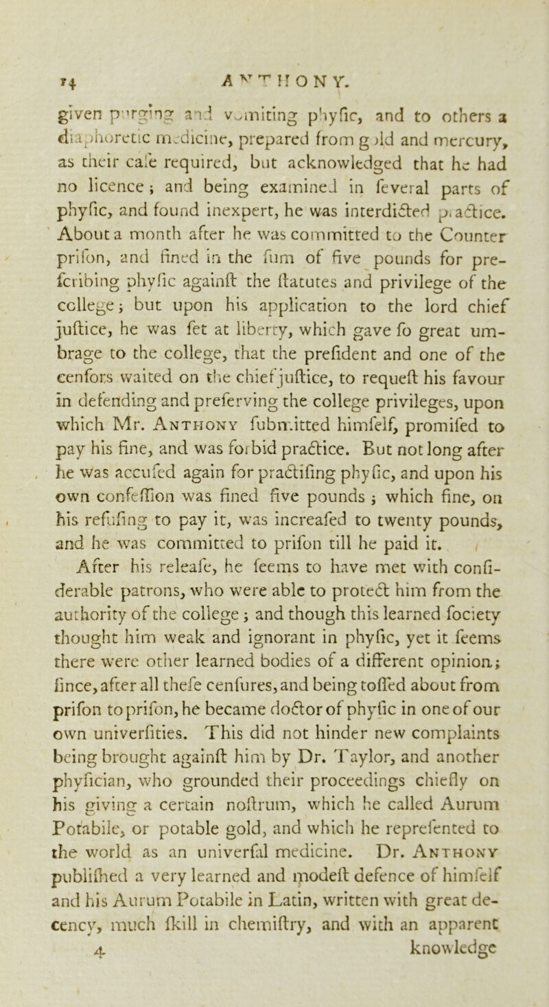 H rTrrHONV. given purging and vomiting phyfic, and to others a diaphoretic medicine, prepared from g Ad and mercury, as their cafe required, but acknowledged that he had no licence ; and being examined in feveral parts of phyfic, and found inexpert, he was interdicted p.adtice. About a month after he was committed to the Counter prifon, and fined in the fum of five pounds for pre- ferring phyfic againft the ftatutes and privilege of the college; but upon his application to the lord chief juftice, he was fet at liberty, which gave fo great um- brage to the college, that the prefident and one of the eenfors waited on the chiefjuftice, to requeft his favour in defending and preferving the college privileges, upon which Mr. Anthony fubn.itted himfelf, promifed to pay his fine, and was forbid practice. But not long after he was accufed again for pradfifing phyfic, and upon his own confefTion was fined five pounds ; which fine, on his refilling to pay it, was increafed to twenty pounds, and he was committed to prifon till he paid it. After his releafe, he feems to have met with confi- derable patrons, who were able to protedl him from the authority of the college ; and though this learned fociety thought him weak and ignorant in phyfic, yet it feems there were other learned bodies of a different opinion; fince, after all thefe cenfures,and being tolled about from prifon to prifon, he became doCtor of phytic in one of our own univerfities. This did not hinder new complaints being brought againft him by Dr. Taylor, and another phyfician, who grounded their proceedings chiefly on his giving a certain noftrum, which he called Aurum Potabile, or potable gold, and which he reprefented to the world as an univerfal medicine. Dr. Anthony publilhed a very learned and modelt defence of himfelf and his Aurum Potabile in Latin, written with great de- cency, much fkill in chemiftry, and with an apparent