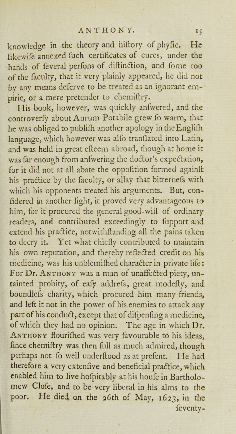 ANTHON Y. knowledge in the theory and hiftory of phyfic. He likewife annexed fuch certificates of cures, under the hands of leveral perfons of diftin&ion, and fome too of the faculty, that it very plainly appeared, he did not by any means deferve to be treated as an ignorant em- piric, or a mere pretender to chemiftry. H is book, however, was quickly anfwered, and the controverfy about Aurum Potabile grew fo warm, that he was obliged to publifh another apology in theEnglifli language, which however was alfo tranfiated into Latin, and was held in great efteem abroad, though at home it was far enough from anfwering the dodtor’s expectation, for it did not at all abate the oppofition formed againft his practice by the faculty, or allay that bitternefs with which his opponents treated his arguments. But, con- fidered in another light, it proved very advantageous to him, for it procured the general good-will of ordinary readers, and contributed exceedingly to fupport and extend his practice, notwithftanding all the pains taken to decry it. Yec what chiefly contributed to maintain his own reputation, and thereby reflected credit on his medicine, was his unblemifhed character in private life: For Dr. Anthony was a man of unaffected piety, un- tainted probity, of eafy addrefs, great modefty, and boundlefs charity, which procured him many friends, and left it not in the power of his enemies to attack any part of his conduct, except that of difpenfing a medicine, of which they had no opinion. The age in which Dr. Anthony flourifhed was very favourable to his ideas, fince chemiftry was then full as much admired, though perhaps not fo well underftood as at prefent. He had therefore a very extenfive and beneficial practice, which enabled him to live hofpitably at his houfe in Bartholo- mew Clofe, and to be very liberal in his alms to the poor. He died on the a6th of May, 1623, ieventy-