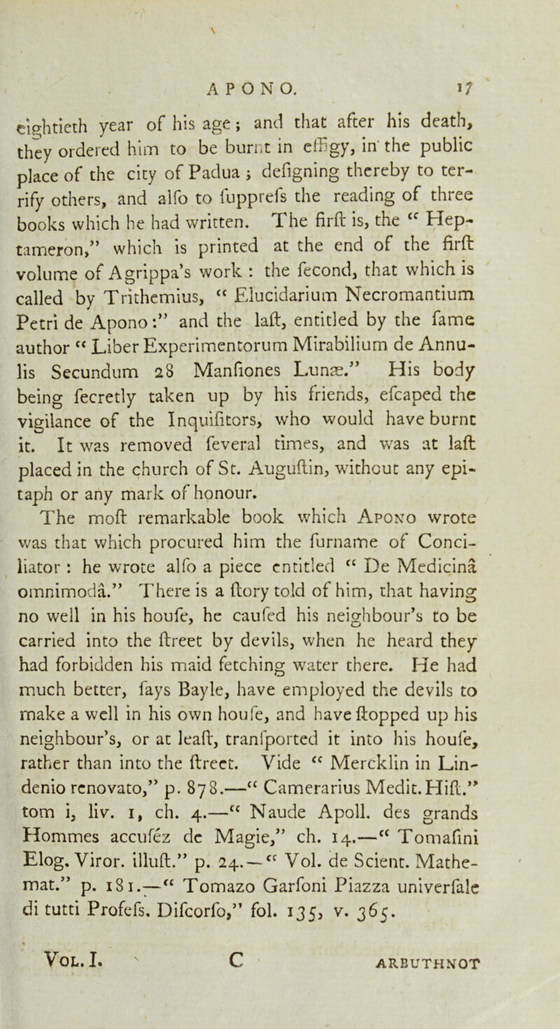 eightieth year of his age; and that after his death, they ordered him to be burnt in effigy, in the public place of the city of Padua j defigning thereby to ter- rify others, and alfo to fupprefs the reading of three books which he had written. The firft is, the <c Hep- tameron,” which is printed at the end of the fit ft volume of Agrippa’s work : the fecond, that which is called by Trithemius, <c Elucidarium Necromantium Petri de Apono and the laft, entitled by the fame author “ Liber Experimentorum Mirabilium de Annu- lis Secundum 28 Manfiones Lunm.” His body being fecretly taken up by his friends, efcaped the vigilance of the Inquifitors, who would have burnt it. It was removed feveral times, and was at laft placed in the church of St. Auguftin, without any epi- taph or any mark or honour. The moft remarkable book which Apono wrote was that which procured him the furname of Conci- liator : he wrote alfo a piece entitled cc De Medicina omnimoda.” There is a ftory told of him, that having no well in his houfe, he caufed his neighbour's to be carried into the ftreet by devils, when he heard they had forbidden his maid fetching water there, hie had much better, fays Bayle, have employed the devils to make a well in his own houfe, and have flopped up his neighbour’s, or at lead, tranfported it into his houfe, rather than into the ftreet. Vide cc Mercklin in Lin- denio rcnovato,” p. 878.—“ Camerarius Medit.Hift.,> tom i, liv. 1, ch. 4.—cc Naude A poll, des grands Hommes accufez de Magic,” ch. 14.—cc Tomafini Elog. Viror. illuft.” p. 24.-~a Vol. de Scient. Mathe- mat.” p. 13 1—cc Tomazo Garfoni Piazza univerfale di tutti Profefs. Difcorfo,” fol. 135, v. 365. Vol. I. C ARBUTHNOT