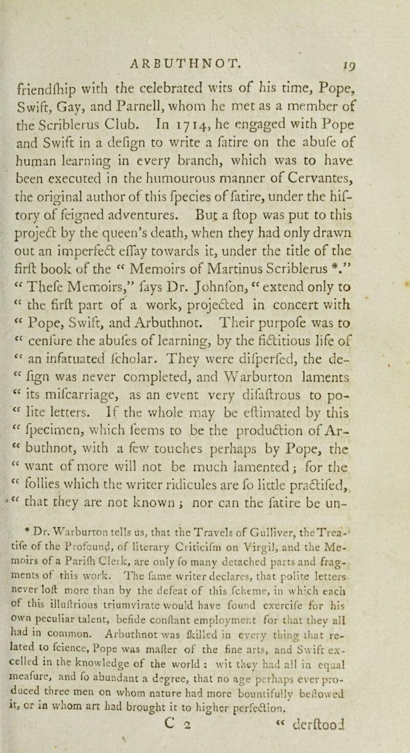 J9 frlendfhip with the celebrated wits of his time. Pope, Swift, Gay, and Parnell, whom he met as a member of the Seriblerus Club. In 1714, he engaged with Pope and Swift in a defign to write a fatire on the abufe of human learning in every branch, which was to have been executed in the humourous manner of Cervantes, the original author of this fpecies of fatire, under the hif- tory of feigned adventures. But a flop was put to this project by the queen’s death, when they had only drawn out an imperfect effay towards it, under the title of the firft book of the cc Memoirs of Martinus Seriblerus V’ cc Thefe Memoirs,” fays Dr. Johnfon,cc extend only to cc the firft part of a work, projected in concert with cc Pope, Swift, and Arbuthnot. Their purpofe was to cc cenfure the abules of learning, by the fictitious life of Cf an infatuated fcholar. They were difperfed, the de- cc fign was never completed, and Warburton laments cc its mifearriage, as an event very difaftrous to po- <f lite letters. If the whole may be eftimated by this Cf fpecimen, which leems to be the production of Ar- cc buthnot, with a few touches perhaps by Pope, the cc want of more will not be much lamented3 for the cc follies which the writer ridicules are fo little praCtifed, ‘(( that they are not known 3 nor can the fatire be un- * Dr. Warburton tells us, that the Travels of Gulliver, thcTrea- tife of the Profound, of literary Criticifm on Virgil, and the Me- moirs of a Parifh Clerk, are only fo many detached parts and frag- ments of this work. The fame writer declares, that polite letters never loft more than by the defeat of this fcheme, in which each of this illuftrious triumvirate would have found cxercife for his own peculiar talent, befide conftant employment for that they all had in common. Arbuthnot was fkillcd in every thing that re- lated to fcience. Pope was maker of the fine arts, and Swift ex- celled in the knowledge of the world : wit they had all in equal meafure, and fo abundant a degree, that no age perhaps ever pro- duced three men on whom nature had more bountifully bekowed it, or in whom art had brought it to higher perfection.