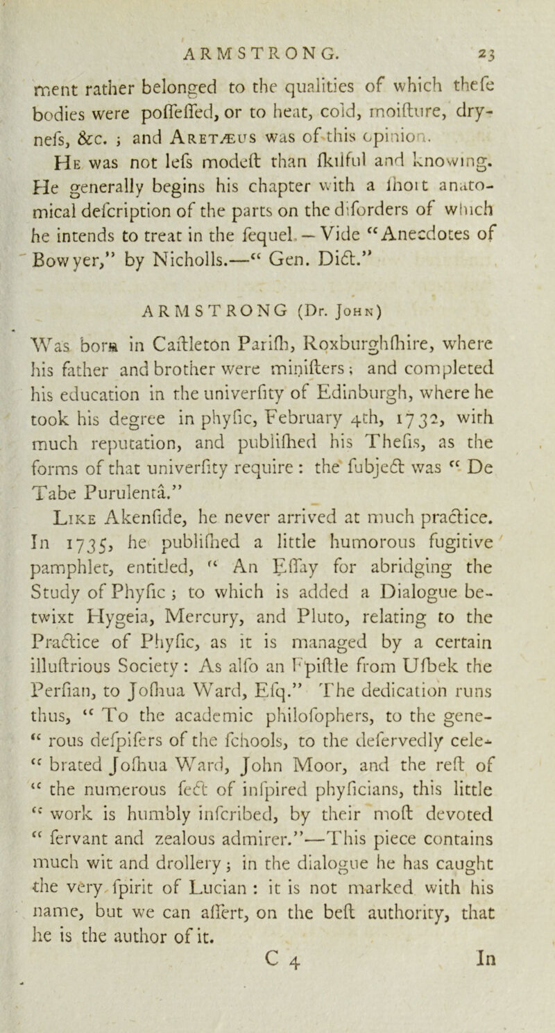 # 23 ARMSTRONG. ment rather belonged to the qualities of which thefe bodies were poffeffed, or to heat, cold, moifture, dry- nefs, &c. i and Aret^us was of this opinion. He was not lefs modeft than fkiiful and knowing. He generally begins his chapter with a lhoit anato- mical defcription of the parts on the diforders of which he intends to treat in the fequeL — Vide cc Anecdotes of Bowyer,” by Nicholls.—C£ Gen. Dift.” % ARMSTRONG (Dr. John) Was bora in Caftlet6n Parifh, Roxburghfhire, where his father and brother were rninifters ; and completed his education in the univerfity of Edinburgh, where he took his degree in phyfic, February 4th, 17 32, wirh much reputation, and publifhed his Thefts, as the forms of that univerfity require : the fubjeft was cc De Tabe Purulenta.” Like Akenfide, he never arrived at much practice. In 1735, publifhed a little humorous fugitive pamphlet, entitled, An Effay for abridging the Study of Phyfic ; to which is added a Dialogue be- twixt Elygeia, Mercury, and Pluto, relating to the Praft ice of Phyfic, as it is managed by a certain illuftrious Society: As alfo an Fpiftle from Ufbek the Perfian, to Jofnua Ward, Efq.” The dedication runs thus, tc To the academic philofophers, to the gene- “ rous defpifers of the fchools, to the defervedly cele^- Cf braced Jofhua Ward, John Moor, and the reft of <c the numerous feft of infpired phyficians, this little <c work is humbly infcribed, by their molt devoted cc fervant and zealous admirer.”—This piece contains much wit anci drollery; in the dialogue he has caught the very fpirit of Lucian : it is not marked with his name, but we can affert, on the belt authority, that he is the author of it. C 4 In