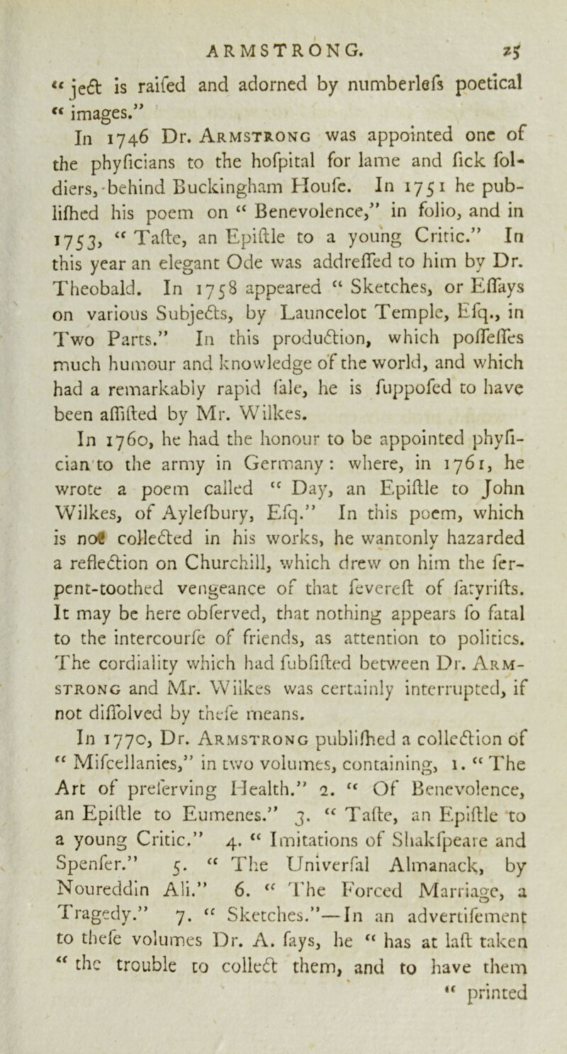 « is raifed and adorned by numberlefs poetical c< images.” In 1746 Dr. Armstrong was appointed one of the phyficians to the hofpital for lame and fick fol- diers,'behind Buckingham Houfc. In 1751 he pub- lifhed his poem on “ Benevolence/' in folio, and in 1753, “ Tafte, an Epiftle to a young Critic.” In this year an elegant Ode was addrefled to him by Dr. Theobald. In 1758 appeared “ Sketches, or Eflays on various Subjects, by Launcelot Temple, Efq., in Two Parts.” In this production, which pofleflfes much humour and knowledge of the world, and which had a remarkably rapid fale, he is fuppofed to have been affifted by Mr. Wilkes. In 1760, he had the honour to be appointed phyfi- cian to the army in Germany: where, in 1761, he wrote a poem called tc Day, an Epiftle to John Wilkes, of Aylefbury, Efq.” In this poem, which is ncri! collected in his works, he wantonlv hazarded a reflection on Churchill, which drew on him the fer- pcnt-toothed vengeance of that fevereft of iaryrifts. It may be here obferved, that nothing appears fo fatal to the intercourfe of friends, as attention to politics. The cordiality which had fubfifted between Dr. Arm- strong and Mr. Wilkes was certainly interrupted, if not diflolved by thefe means. In 177c, Dr. Armstrong publifhed a collection of fC Mifcellanies,” in two volumes, containing, 1. “ The Art of preferving Health.” 2. cc Of Benevolence, an Epiftle to Eumenes.” 3. cc Tafte, an Epiftle to a young Critic.” 4. cc Imitations of Shakfpeare and Spenfer.” 5. <c The Univerfal Almanack, by Noureddin Ali.” 6. <c The Forced Marriage, a Iragedy.” 7. cc Sketches.”—In an adveriifement to thefe volumes Dr. A. fays, he “ has at laft taken the trouble to colleCt them, and to have them % <c printed