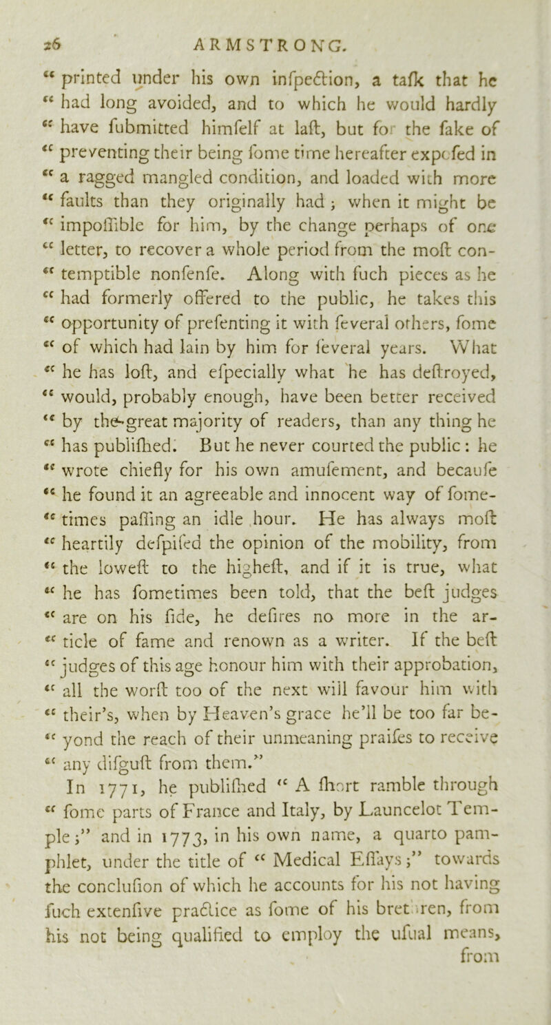 u printed under his own infpedion, a talk that he “ had long avoided, and to which he would hardly c: have fubmitted himfelf at laft, but fo the fake of iC preventing their being fome time hereafter exp( fed in ec a ragged mangled condition, and loaded with more <c faults than they originally had ; when it might be <c impoiTible for him, by the change perhaps of orx* cc letter, to recover a whole period from the moft con- cc temptible nonfenfe. Along with fuch pieces as he cc had formerly offered to the public, he takes this cc opportunity of prefenting it with fcveral others, fome fiC of which had lain by him for ieveral years. What cc he has loft, and efpecially what he has deftroyed, <c would, probably enough, have been better received by the^great majority of readers, than any thing he cc has pubiifhed. But he never courted the public : he t{ wrote chiefly for his own amufement, and becaufe <c he found it an agreeable and innocent way of fome- *c times palling an idle hour. He has always moft lc heartily defpifed the opinion of the mobility, from <s the loweft to the higheft, and if it is true, what *c he has fometimes been told, that the beft judges <c are on his fide, he defires no more in the ar- tc tide of fame and renown as a writer. If the beft £C judges of this age honour him with their approbation, <c all the word; too of the next will favour him with “ their’s, when by Heaven’s grace he’ll be too far be- 4C yond the reach of their unmeaning praifes to receive ££ any difguft from them.” In 1771, he pubiifhed <c A fhort ramble through cf fome parts of France and Italy, by Launcelot ft em- pleand in 1773, in his own name, a quarto pam- phlet, under the title of cc Medical Eflays;” towards the conclufion of which he accounts for his not having fuch extenfive pradlice as fome of his bret ren, from his not being qualified to employ the ufual means, from