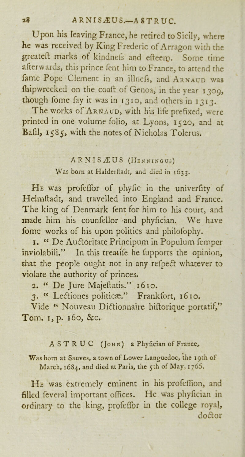 Upon his leaving France, he retired to Sicily, where he was received by King Frederic of Arragon with the greateft marks of kindnels and efteenQ. Some time afterwards, this prince fenc him to France, to attend the fame Pope Clement in an illnefs, and Arnaud was fhipwrecked on the coaft of Genoa, in the year 1309, though fome fay it was in 1310, and others in 1313. The works of Arnaud, with his life prefixed, were printed in one volume folio, at Lyons, 1520, and at Bafil, 1585, with the notes of Nicholas Tolerus. AP.NlSTiUS (Henningus) Was bom at Halderftadt, and died in 1633. PIe was profeffor of phyfic in the univerfity of Heimftadt, and travelled into England and France. The king of Denmark fent for him to his court, and made him his counfellor -and phyfician. We have fome works of his upon politics and philofophy. 1. cc De Audloritate Principum in Popuium fern per inviolabili,” In this treatife he fupports the opinion, that the people ought not in any refpedt whatever to violate the authority of princes. 2. <c De Jure Majeftatis.” 1610. 3. cc Ledtiones politico.” Frankfort, 16to. Vide cc Nouveau Didtionnaire hiftorique porcatif/' Tom. 1, p. 160, &c. ASTRUC (John) a Phyfician of France, 1 * Was born at Sauves, a town of Lower Languedoc, the 19th of March, 1684, and died at Paris, the 5th of May, 1 j6S. He was extremely eminent in his profefiion, and filled fevcral important offices. He was phyfician in ordinary to the king, profeffor in the college royal, dodtor