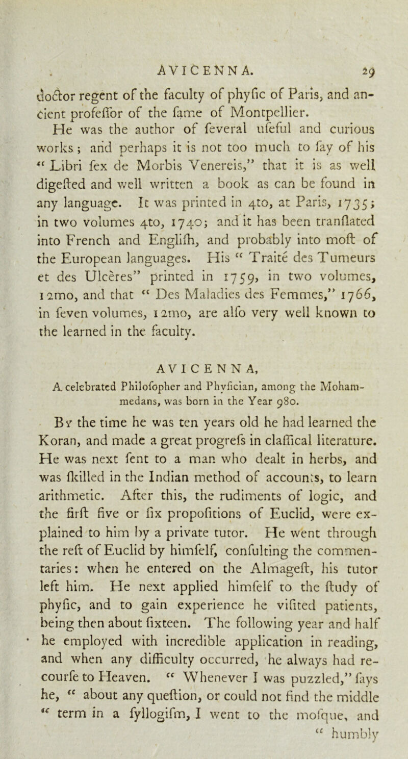 do&or regent of the faculty of phyfic of Paris, and an- cient profeffor of the fame of Montpellier. He was the author of feveral ufeful and curious works ; and perhaps it is not too much to fay of his (C Libri fex de Morbis Veneras,” that it is as well digefted and well written a book as can be found in any language. It was printed in 4:0, at Paris, 1735; in two volumes 4to, 1740; and it has been mandated into French and Englifh, and probably into mod: of the European languages. His cc Traite des Tumeurs et des Ulceres” printed in 1759, *n tvvo v°lurnes, iczmo, and that cc Des Maladies des Femmes,” 1766, in feven volumes, i2mo, are alfo very well known to the learned in the faculty. AVICENNA, A celebrated Philofopher and Phvfician, among the Moham- medans, was born in the Year 980. By the time he was ten years old he had learned the Koran, and made a great progrefs in claffical literature. He was next fent to a man who dealt in herbs, and was dulled in the Indian method of accounts, to learn arithmetic. After this, the rudiments of logic, and the firft five or fix propofitions of Euclid, were ex- plained to him by a private tutor, tie went through the reft of Euclid by himfelf, confulting the commen- taries : when he entered on the Almageft, his tutor left him. He next applied himfelf to the ftudy of phyfic, and to gain experience he vifited patients, being then about fixteen. The following year and half • he employed with incredible application in reading, and when any difficulty occurred, he always had re- courfe to Eleaven. ff Whenever I was puzzled,” fays he, “ about any queftion, or could not find the middle u term in a fyllogifm, I went to the mofque, and “ humbly »