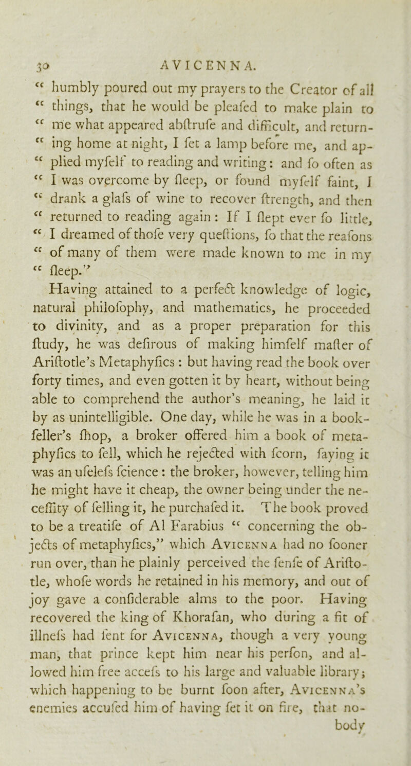 ff humbly poured out my prayers to the Creator of all <c things, that he would be pleafed to make plain to <f me what appeared abftrufe and difficult, and return- cc ing home at night, I fet a lamp before me, and ap- €C plied myfelf to reading and writing: and fo often as cc I was overcome by fleep, or found myfelf faint, I drank a glafs of wine to recover ftrength, and then fC returned to reading again : If I flept ever fo little, <c I dreamed of thofe very queftions, fo that the reafons fC of many of them were made known to me in my <c deep.” Having attained to a perfect knowledge of logic, natural philofophy, and mathematics, he proceeded to divinity, and as a proper preparation for this ftudy, he wras dedrous of making himfelf mader of Ariftotle’s Metaphydcs : but having read the book over forty times, and even gotten it by heart, without being able to comprehend the author’s meaning, he laid it by as unintelligible. One day, while he was in a book- feller’s diop, a broker offered him a book of meta- phyfics to fell, which he rejected with fcorn, faying it was an ufelefs fcience : the broker, however, telling him he might have it cheap, the owner being under the ne- cedlty of felling it, he purchaled it. The book proved to be a treatife of A1 Farabius cc concerning the ob- jects of metaphydcs,” which Avicenna had no fooner run over, than he plainly perceived the fenfe of Arifto- tle, whofe words he retained in his memory, and out of joy gave a condderable alms to the poor. Having recovered the king of Khorafan, who during a fit of illnefs had lent for Avicenna, though a very young man, that prince kept him near his perfen, and al- lowed him free accefs to his large and valuable library; which happening to be burnt foon after, Avicenna’s enemies accufed him of having fet it on fire, that no- bod v