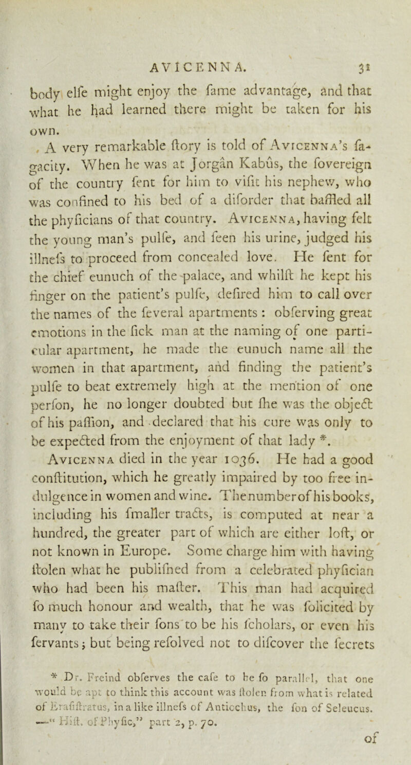 body elfe might enjoy the fame advantage, and that what he had learned there might be taken for his own. A very remarkable {lory is told of Avicenna's fa- gacity. When he was at Jorgan Kabus, the fovereign of the country font for him to vifit his nephew, who was confined to his bed of a diforder that baffled all the phyficians of that country. Avicenna, having felt the young man’s pulfe, and leen his urine, judged his illnels to proceed from concealed love. He fent for the chief eunuch of the palace, and whilft he kept his finger on the patient’s pulfe, defired him to call over the names of the feveral apartments : obferving great emotions in the fick man at the naming of one parti- cular apartment, he made the eunuch name all the women in that apartment, arid finding the patient’s pulfe to beat extremely high at the mention of one perfon, he no longer doubted but Hie was the objeft of his pafflon, and . declared that his cure was only to be expected from the enjoyment of that lady *. Avicenna died in the year 1036. He had a good conflitution, which he greatly impaired by too free in- dulgence in women and wine. Thenumberof his books, including his fmaller tradls, is computed at near a hundred, the greater part of which are either loft, or not known in Europe. Some charge him with having itolen what he publifned from a celebrated phyfician who had been his mailer. This man had acquired fo much honour and wealth, that he was folicited by many to take their fons to be his fcholars, or even his fervants; but being refolved not to difeover the lecrets * Dr. Freind obferves the cafe to he fo parallel, that one would be apt to think this account was Holer, from what is related of ErahHratus, in a like iilnefs of Anticchirs, the fon of Seleucus. —Id Hi. ofPbyfic,” part 2, p. 70.