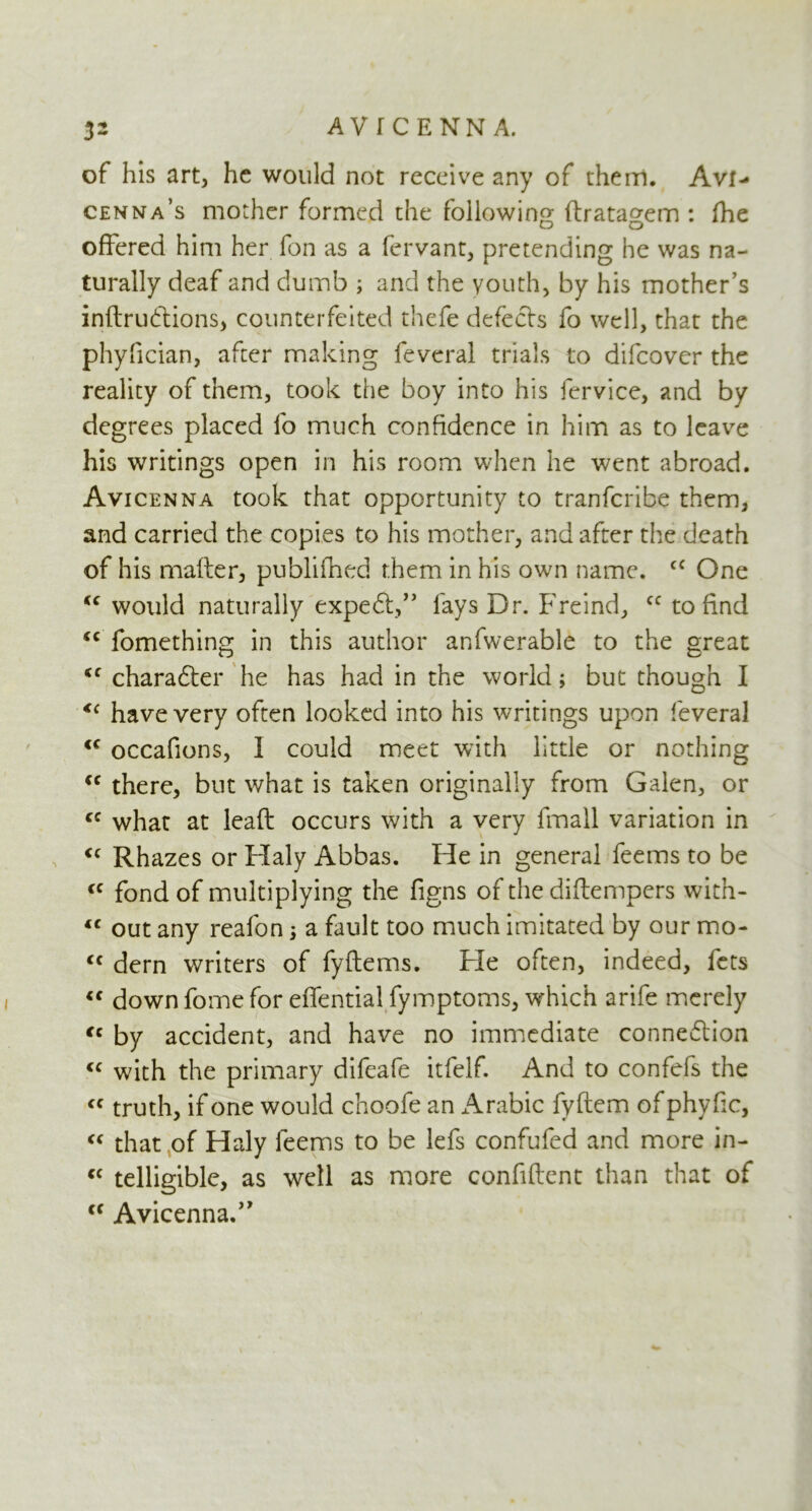 of his art, he would not receive any of them. Avi- cenna’s mother formed the following ftratagem : fhe offered him her fon as a fervant, pretending he was na- turally deaf and dumb ; and the youth, by his mother’s indrudions, counterfeited thefe defects fo well, that the phyfician, after making feveral trials to difeover the reality of them, took the boy into his fervice, and by degrees placed fo much confidence in him as to leave his writings open in his room when he went abroad. Avicenna took that opportunity to tranferibe them, and carried the copies to his mother, and after the death of his rnafter, publifhed them in his own name. cc One “ would naturally exped,” lays Dr. Freind, cc to find <c fomething in this author anfwerable to the great iC charader he has had in the world; but though I <c have very often looked into his writings upon feveral <c occafions, I could meet with little or nothing <c there, but what is taken originally from Galen, or cc what at lead occurs with a very fmail variation in <c Rhazes or Haly Abbas. He in general feems to be <c fond of multiplying the figns of the diffempers with- “ out any reafon; a fault too much imitated by our mo- cc dern writers of fyftems. Fie often, indeed, fets “ down fome for effential fymptoms, which arife merely <c by accident, and have no immediate connedion <c with the primary difeafe itfelf. And to confefs the “ truth, if one would choofe an ^Arabic fyftem of phyfic, « that of Haly feems to be lefs confufed and more in- “ telligiblc, as well as more confident than that of cc Avicenna.”