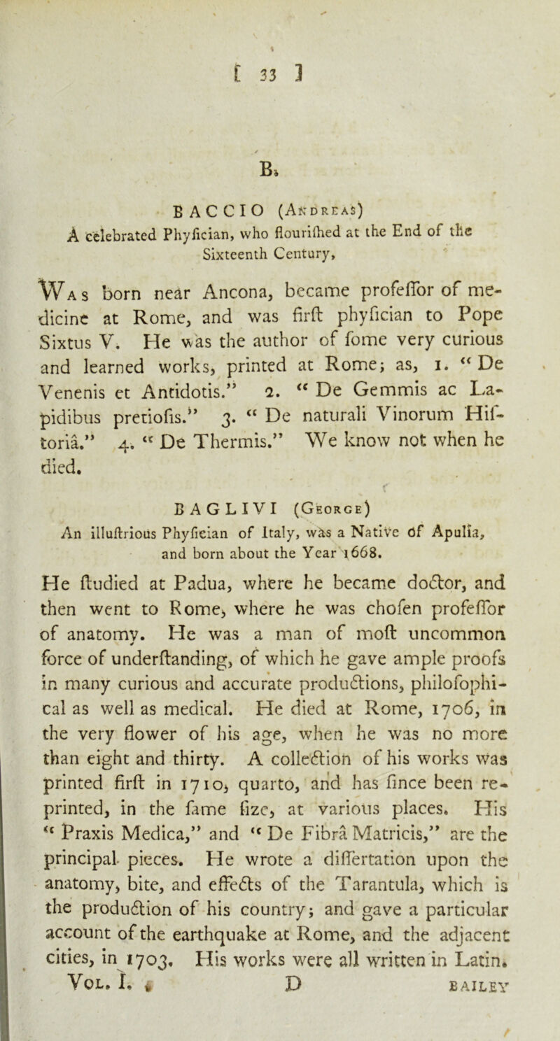 % £ 33 ] B> B AC CIO (Andreas) A celebrated Phyfician, who flourilhed at the End of the Sixteenth Century, Was born near Ancona, became profeffor of me- dicine at Rome, and was firft phyfician to Pope Sixtus V. He was the author of fome very curious and learned works, printed at Rome; as, i. “ De Venenis et Antidotis.” 2. “ De Gemmis ac La- pidibus pretiofis.” 3. “ De naturali Vinorum Hil- toria.” 4. “ De Thermis.” We know not when he died. t f \ B A G L I V I (George) An illuftrious Phyfician of Italy, w&s a Native of Apulia, and born about the Year 1668. He ftudied at Padua, where he became dodtor, and then went to Rome, where he was chofen profefTor of anatomv. He was a man of moft uncommon force of underftanding, of which he gave ample proofs in many curious and accurate productions, philofophi- cal as well as medical. He died at Rome, 1706, in the very flower of his age, when he was no more than eight and thirty. A colledtion of his works was printed firft in 1710, quarto, and has fince been re- printed, in the lame fizc, at various places. His <c Praxis Medica,” and <c De Fibra Matricis,” are the principal pieces. He wrote a difiertation upon the anatomy, bite, and effedls of the Tarantula, which is the produdtion of his country; and gave a particular account of the earthquake at Rome, and the adjacent cities, in 1703, His works were all written in Latin* VoL. I. # D BAILEY