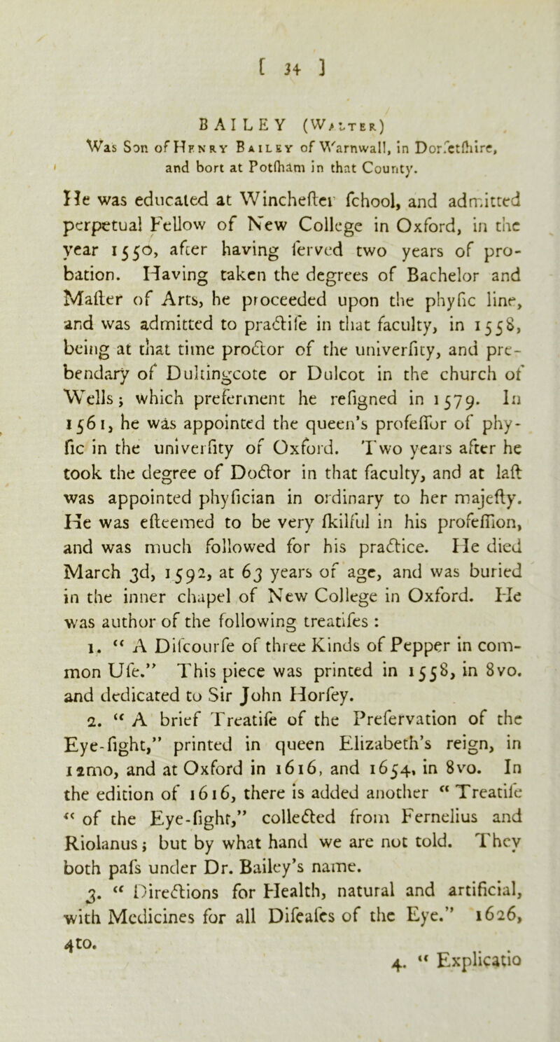 BAILEY (Waiter) Was Son of Henry Bailey of Warnwall, in Dor'ctdiire, and bort at Potdum in that County. He was educated at Wincheftei fchool, and admitted perpetual Fellow of New College in Oxford, in the year 1550, after having ferved two years of pro- bation. Having taken the degrees of Bachelor and Mailer of Arts, he proceeded upon the phyfic line, and was admitted to pra&ife in that faculty, in 1558, being at that time prodtor of the univerfity, and pre- bendary of Dukingcote or Dulcot in the church of Wells j which preferment he refigned in 1579. In 1561, he was appointed the queen’s profdfor of phy- fic in the univerfity of Oxford. Two years after he took the degree of Dodlor in that faculty, and at laft was appointed phyfician in ordinary to her majefly. He was eileemed to be very fkilful in his profefilon, and was much followed for his practice. He died March 3d, 1592, at 63 years of age, and was buried in the inner chapel of New College in Oxford. Fie was author of the following treatifes : 1. “ A Dilcourfe of three Kinds of Pepper in com- mon Ufe.” This piece was printed in 1558, in 8vo. and dedicated to Sir John Horfey. 2. “ A brief Treatife of the Prefervation of the Eye-fight,*’ printed in queen Elizabeth’s reign, in iamo, and at Oxford in 1616, and 1654, in 8vo. In the edition of 1616, there is added another “ Treatile « of the Eye-fight,” collected from Fernelius and Riolanus j but by what hand we are not told. They both pafs under Dr. Bailey’s name. 3. “ Directions for Health, natural and artificial, with Medicines for all Difealcs of the Eye.” 1626, 4to. 4. <c Explicatio