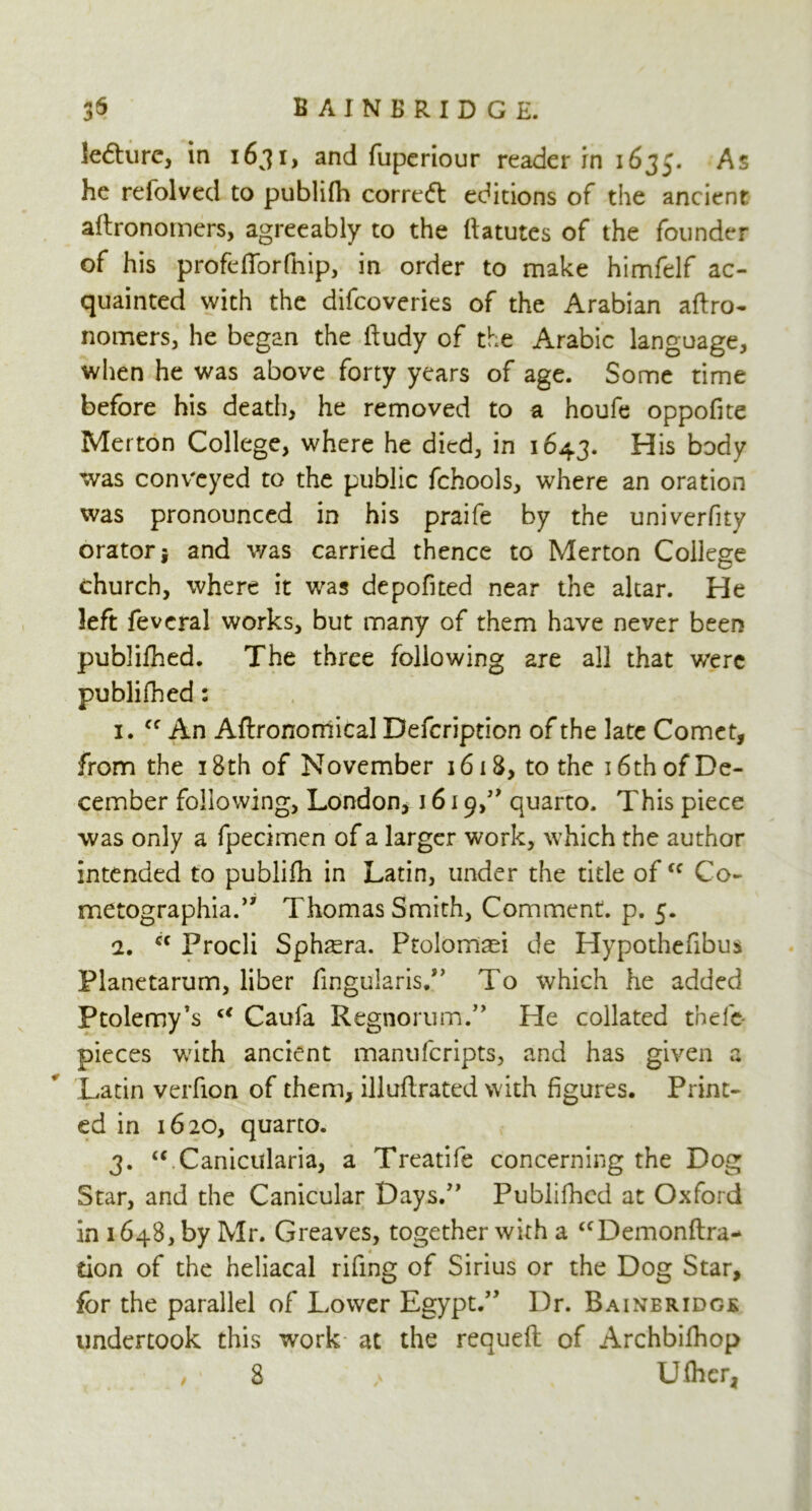 lecture* in 1631, and fuperiour reader in 1635. As he refolved to publifh corre<5t editions of the ancient aftronomers, agreeably to the llatutes of the founder of his profefibrfhip, in order to make himfelf ac- quainted with the difcoveries of the Arabian aftro- nomers, he began the ftudy of the Arabic language, when he was above forty years of age. Some time before his death, he removed to a houfe oppofite Merton College, where he died, in 1643. His body was conveyed to the public fchools, where an oration was pronounced in his praife by the univerfity orator j and was carried thence to Merton College church, where it was depofited near the altar. He left fevcral works, but many of them have never been publilhed. The three following are all that were published: 1. Cf An Agronomical Defcription of the late Comet, from the 18th of November 1618, to the 16th of De- cember following, London, 1619,” quarto. This piece was only a fpecimen of a larger work, which the author intended to publifh in Latin, under the title of<c Co- metographia.” Thomas Smith, Comment, p. 5. 2. cc Procli Sphsera. Ptolomsei de Hypothefibus Planetarum, liber fingularis.” To which he added Ptolemy’s u Caufa Regnorum.” He collated thefe- pieces with ancient manuferipts, and has given a Latin verfion of them, illuflrated with figures. Print- ed in 1620, quarto. 3. “ Canicularia, a Treatife concerning the Dog Star, and the Canicular Days.” Publilhed at Oxford in 1648, by Mr. Greaves, together with a “Demonftra- don of the heliacal rifing of Sirius or the Dog Star, for the parallel of Lower Egypt.” Dr. Bainbridgk undertook this work at the requeft of Archbilhop /i 8 / Ufher,