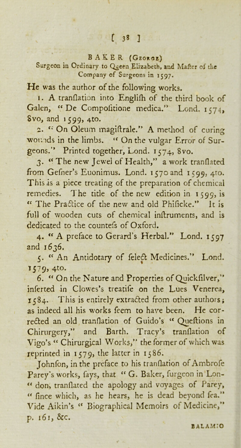 C 3* ] BAKER (Georoe) Surgeon in Ordinary to Queen Elizabeth, and Matter of the Company of Surgeons in 1597. He was the author of the following works. 1. A tranflation into Englifh of the third book of Galen, “ De Compolitione medica.” Lend. 1574, Svo, and \ 599, 4to. 2. c* On Oleum magiftrale.” A method of curing wounds in the limbs. tc On the vulgar Error of Sur- geons. ” Printed together, Lond. 1574, 8vo. 3. <c The new Jewel of Health,” a work tranflated from Gefner’s Euonimus. Lond. 1570 and 1599, 4ro* This is a piece treating of the preparation of chemical remedies. The tide of the new edition in 1599, is cc The Practice of the new and old Phificke.” It is full of wooden cuts of chemical inflruments, and is dedicated to the countefs of Oxford. 4. “ A preface to Gerard’s Herbal.” Lond. 1597 and 1636. 5. cc An Antidotary of feled Medicines.” Lond. 1579, 4to. 6. “ On the Nature and Properties of Quickfilver,” inferted in Clowes’s treadle on the Lues Venerea, 1584. This is entirely extracted from other authors as indeed all his works feem to have been. He cor- rected an old tranflation of Guido’s <c Queftions in Chirurgery,” and Barth. Tracy’s tranflation of Vigo’s “ Chirurgfcal Works,” the former of which was reprinted in 15795 the latter in 1586. Johnfon, in the preface to his tranflation of Ambrofe Parey's works, fays, that “ G. Baker, furgeon in Lon- “ dorr, tranflated the apology and voyages of Parey, u fince which, as he hears, he is dead beyond fea.” Vide Aikin’s <c Biographical Memoirs of Medicine,” p. 161, &c. B A L A M: O