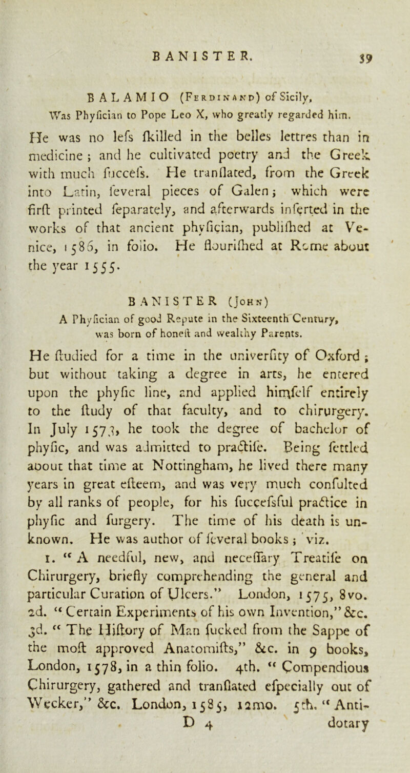 B A L A M I O (F e r d i n a k v) of Sicily, Was Phyfician to Pope Leo X, who greatly regarded him. He was no lefs (killed in the belles lettres than in medicine; and he cultivated poetry and the Greek with much fuccefs. He trunilated, from the Greek into Latin, feveral pieces of Galen; which were firft printed feparately, and afterwards inferted in the works of that ancient phyfician, publilhed at Ve- nice, 1586, in foiio. He flourifhed at Rome about the year 1 555. BANISTER (John) A Phyfician of good Repute in the Sixteenth Century, was born of honeil and wealthy Parents. He ftudied for a time in the univerfity of Oxford ; but without taking a degree in arts, he entered upon the phyfic line, and applied hin^felf entirely to the ftudy of that faculty, and to chirurgery. In July 1573, he took the degree of bachelor of phyfic, and was admitted to pra<5life. Being fettled aoout that time at Nottingham, he lived there many years in great efteem, and was very much confulted by all ranks of people, for his fuccefsful praftice in phyfic and furgery. The time of his death is un- known. He was author of feveral books ; viz. 1. <c A needful, new, and neceffary Treadle on Chirurgery, briefly comprehending the general and particular Curation of Ulcers.” London, 1575, 8vo. 2d. u Certain Experiments of his own Invention,” &c. 3d. f< The Hiftory of Man fucked from the Sappe of the moll approved Anatomifts,” &c. in 9 books, London, 1578, in a thin folio. 4th. <c Compendious Chirurgery, gathered and tranflated efpecially out of Wecker,” &c. London, 1585, nmo. 5th. “Anti- D 4 dotary