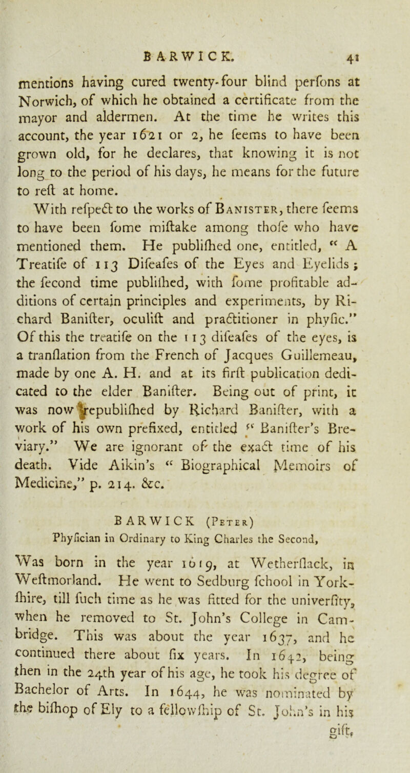 4* mentions having cured twenty-four blind perfons at Norwich, of which he obtained a certificate from the mayor and aldermen. At the time he writes this account, the year 1621 or 2, he feems to have been grown old, for he declares, that knowing it is not long to the period of his days, he means for the future to reft at home. With refpedt to the works of Banister, there feems to have been fome miftake among thofe who have mentioned them. He publifhed one, entitled, fC A Treatife of 113 Difeafes of the Eyes and Eyelids; the fecond time publifhed, with fome profitable ad- ditions of certain principles and experiments, by Ri- chard Banifter, oculift and praftitioner in phyfic.” Of this the treatife on the 113 difeafes of the eyes, is a tranflation from the French of Jacques Guillemeau, made by one A. H. and at its firft publication dedi- cated to the elder Banifter. Being out of print, it was now Vepublifhed by Richard Banifter, with a work of his own prefixed, entitled fi Banifter’s Bre- viary.” We are ignorant of the exadt time of his death. Vide Aikin’s <c Biographical fViemoirs of Medicine,” p. 214. &c. BARWICK (Peter) Phyfician in Ordinary to King Charles the Second, Was born in the year 1619, at Wetherfiack, in Weftmorland. He went to Sedburg fchool in York- fhire, till fuch time as he was fitted for the univerfi'ty, when he removed to St. John’s College in Cam- bridge. This was about the year 1637, and he continued there about fix years. In bein^ then in the 24th year of his age, he took his degree of Bachelor of Arts. In 1644, he was nominated by die bifhop of Ely to a fellowfhip of St. John’s in his gift*