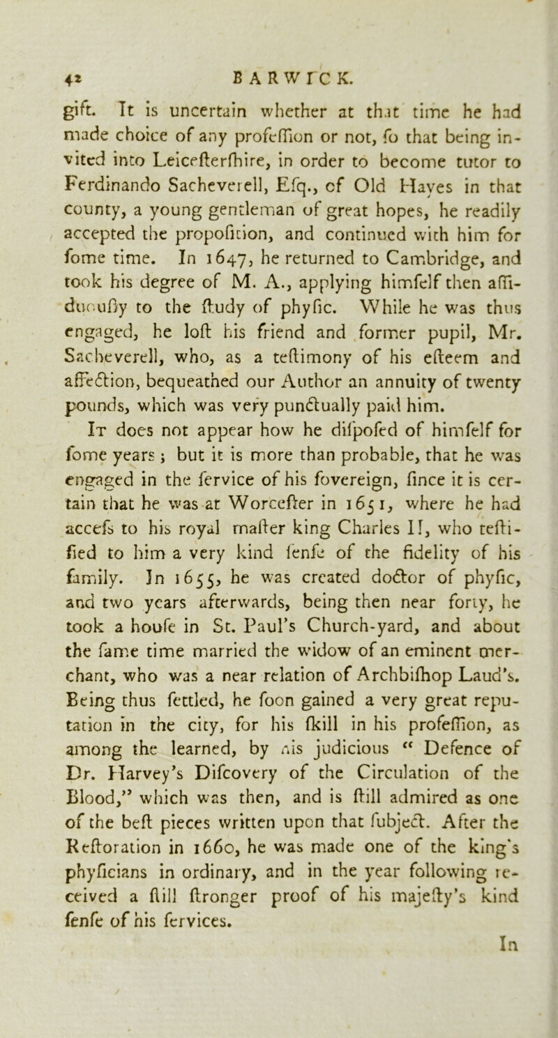 4* BARWrc K. gift. It is uncertain whether at that time he had made choice of any profeffion or not, fo that being in- vited into Leicefterfhire, in order to become tutor to Ferdinando Sacheverell, Efq., cf Old Hayes in that county, a young gentleman of great hopes, he readily accepted the propofition, and continued with him for forrte time. In 1647, he returned to Cambridge, and took his degree of M. A., applying himfelf then afifi- duoufiy to the ftudy of phyfic. While he was thus engaged, he loft his friend and former pupil, Mr. Sacheverell, who, as a teftimony of his efteem and affe&ion, bequeathed our Author an annuity of twenty pounds, which was very punctually paid him. It does not appear how he difpofed of himfelf for fome years; but it is more than probable, that he was engaged in the iervice of his fovereign, fince it is cer- tain that he was at Worcefter in 1651, where he had accefs to his royal rnafter king Charles II, who tefti- fied to him a very kind lenfe of the fidelity of his family. In 1655, he was created doeftor of phyfic, and two years afterwards, being then near forty, he took a houfe in St. Paul’s Church-yard, and about the fame time married the widow of an eminent mer- chant, who was a near relation of Archbifhop Laud’s. Being thus fettled, he foon gained a very great repu- tation in the city, for his (kill in his profeftion, as among the learned, by nis judicious “ Defence of Dr. Harvey’s Difcovery of the Circulation of the Blood,” which was then, and is ftill admired as one of the beft pieces written upon that fubjecl. After the Rcftoration in 1660, he was made one of the king's phyficians in ordinary, and in the year following re- ceived a ftill ftronger proof of his majefty’s kind fenfe of his fervices. In