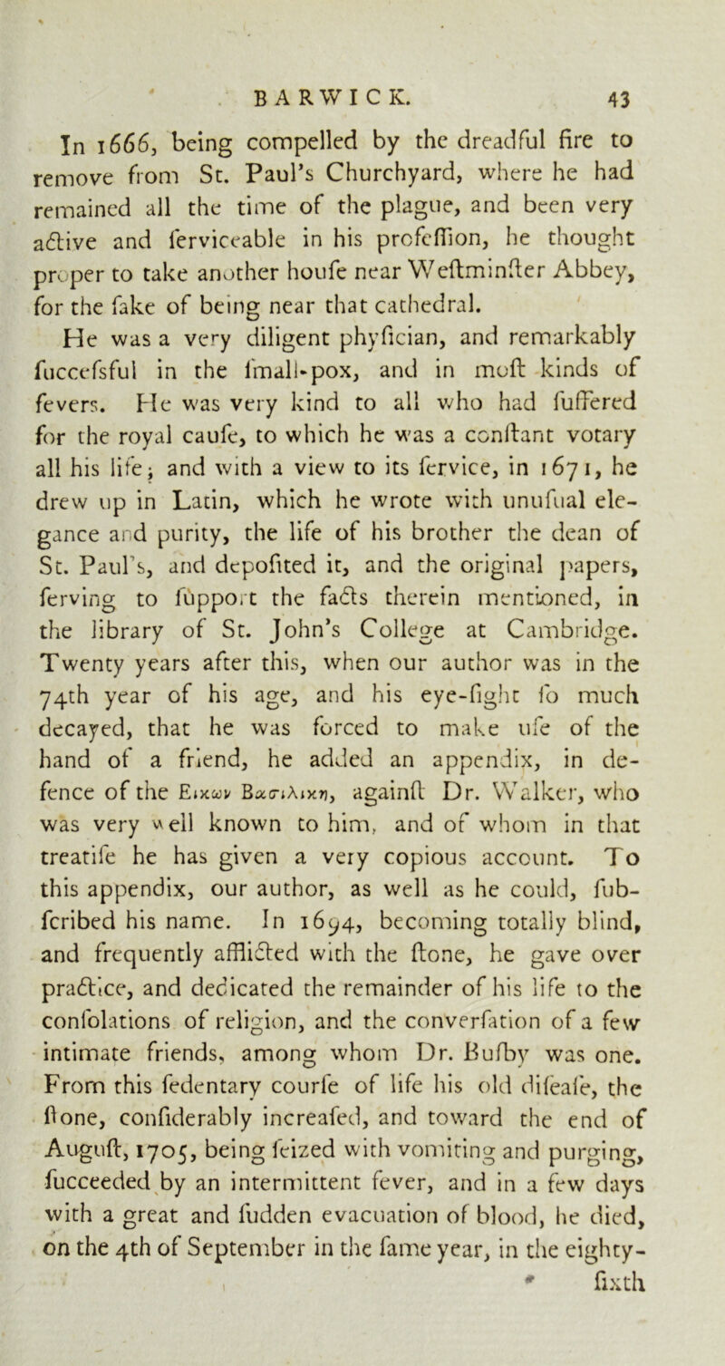 In 1666, being compelled by the dreadful fire to remove from St. Paurs Churchyard, where he had remained all the time of the plague, and been very adtive and ferviceable in his prcfefiion, he thought proper to take another houfe near Weftminfter Abbey, for the fake of being near that cathedral. He was a very diligent phyfician, and remarkably fuccefsful in the ImalUpox, and in moft kinds of fevers. Pie was very kind to all who had fufFered for the royal caufe, to which he was a conftant votary all his life; and with a view to its fcrvice, in 1671, he drew up in Latin, which he wrote with unufual ele- gance and purity, the life of his brother the dean of St. Paul s, and dcpofited it, and the original papers, ferving to fupport the fadls therein mentioned, in the library of St. John’s College at Cambridge. Twenty years after this, when our author was in the 74th year of his age, and his eye-fight fo much decayed, that he was forced to make life of the hand of a friend, he added an appendix, in de- fence of the Etxai/ BacnAixrj, againfi: Dr. Walker, who was very well known to him, and of whom in that treatife he has given a very copious account. To this appendix, our author, as well as he could, fub- fcribed his name. In 16^4, becoming totally blind, and frequently afflidted with the ftone, he gave over praftlce, and dedicated the remainder of his life to the confolations of religion, and the converfation of a few intimate friends, among whom Dr. Bufby was one. From this fedentary courfe of life his old difeafe, the fione, confiderably increafed, and toward the end of Auguft, 1705, being feized with vomiting and purging, fucceeded by an intermittent fever, and in a few days with a great and Hidden evacuation of blood, he died, on the 4th of September in the fame year, in the eighty- i 0 fixth