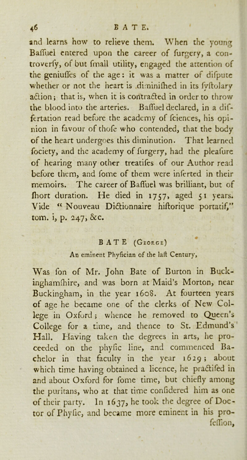 and learns how to relieve them. When the young BafTuel entered upon the career of furgery, a con- troverfy, of but fmail utility, engaged the attention of the geniufles of the age: it was a matter of difpute whether or not the heart is diminifhed in its fvftolary adtion; that is, when it is contracted in order to throw the blood into the arteries. BafTuel declared, in a dif- fertation read before the academy of fciences, his opi- nion in favour of thofe who contended, that the body of the heart undergoes this diminution. That learned fociety, and the academy of furgery, had the pleafure of hearing many other treatifes of our Author read before them, and fome of them were inferted in their memoirs. The career of BafTuel was brilliant, but of Ihort duration. He died in 1757, aged 51 years. Vide <c Nouveau Didtionnaire hiftorique portatif,” tom. i, p. 247, &c. BATE (George) An eminent Phyfician of the laft Century, Was Ton of Mr. John Bate of Burton in Buck- inghamfhire, and was born at Maid’s Morton, near Buckingham, in the year 160S. At fourteen years of age he became one of the clerks of New Col- lege in Oxford; whence he removed to Queen’s College for a time, and thence to St. Edmund’s Hall. Having taken the degrees in arts, he pro- ceeded on the phyfic line, and commenced Ba- chelor in that faculty in the year 1629; about which time having obtained a licence, he pradtifed in and about Oxford for fome time, but chiefly among the puritans, who at that time confidered him as one of their party. In 1637, t00^ ^',e degree of Doc- tor of Phyfic, and became more eminent in his pro- feffion.