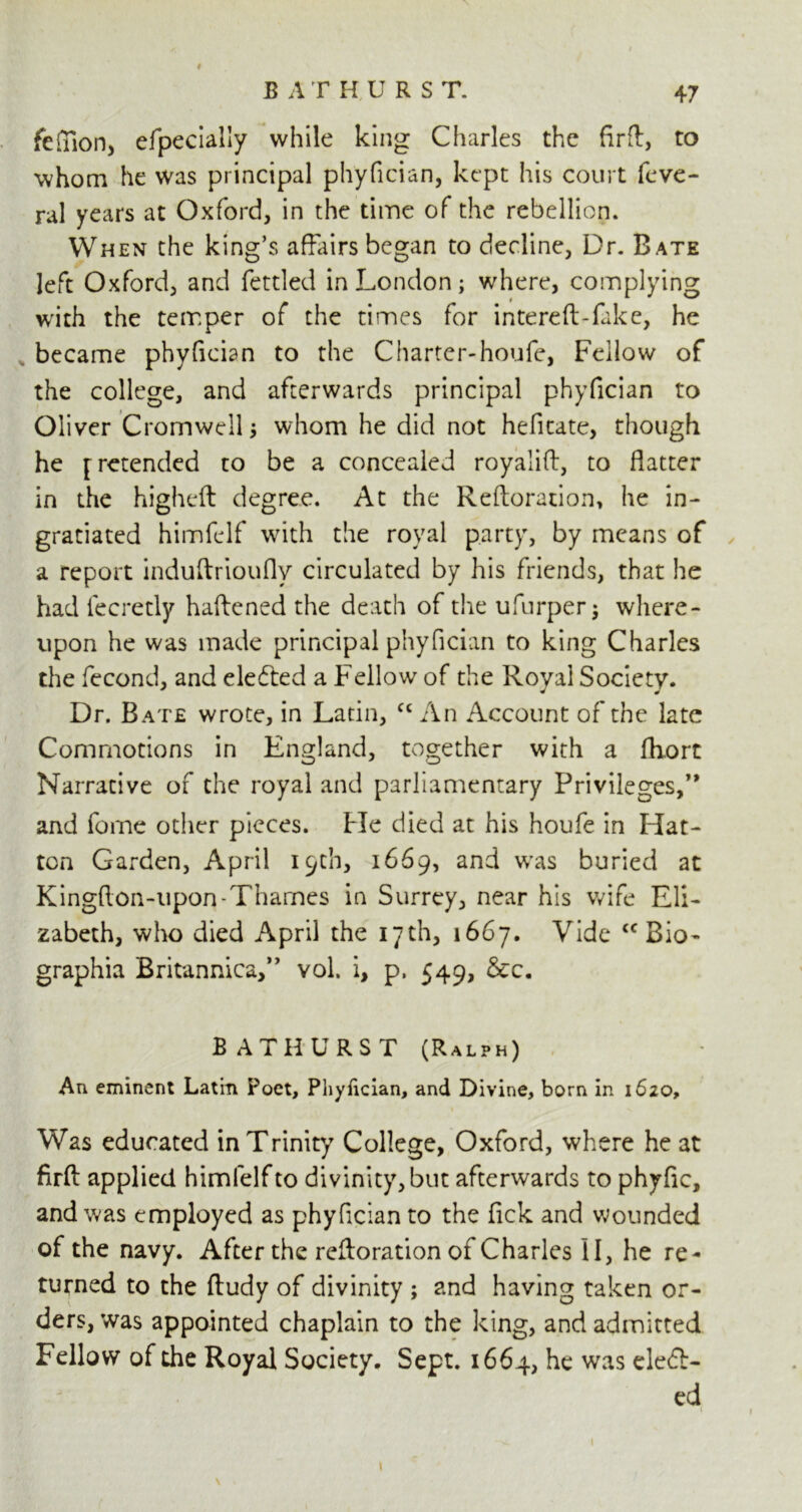 47 BATHURST. fefllon, efpecially while king Charles the firft, to whom he was principal phyfician, kept his court feve- ral years at Oxford, in the time of the rebellion. When the king’s affairs began to decline, Dr. Bate left Oxford, and fettled in London; where, complying with the temper of the times for intereft-fake, he became phyfician to the Charter-houfe, Fellow of the college, and afterwards principal phyfician to Oliver Cromwell; whom he did not hefitate, though he [retended to be a concealed royaiiff, to flatter in the higheft degree. At the Reftoration, he in- gratiated himfelf with the royal party, by means of a report induftrioufly circulated by his friends, that he had fecretly haftened the death of the ufurper $ where- upon he was made principal phyfician to king Charles the fecond, and elected a Fellow of the Royal Society. Dr. Bate wrote, in Latin, cc An Account of the late Commotions in England, together with a fliort Narrative of the royal and parliamentary Privileges,” and fome other pieces. He died at his houfe in Hat- ton Garden, April 19th, 1669, and was buried at Kingffon-upon-Thames in Surrey, near his wife Eli- zabeth, who died April the 17th, 1667. Vide <c Bio- graphia Britannica,” vol. i, p. 549, &c, BATHURST (Ralph) An eminent Latin Poet, Phyfician, and Divine, born in 1620, Was educated in Trinity College, Oxford, where he at firft applied himfelf to divinity, but afterwards to phyfic, and was employed as phyfician to the fick and wounded of the navy. After the reftoration of Charles II, he re- turned to the ftudy of divinity ; and having taken or- ders, was appointed chaplain to the king, and admitted Fellow of the Royal Society. Sept. 1664, he w:ls defi- ed » 1 1