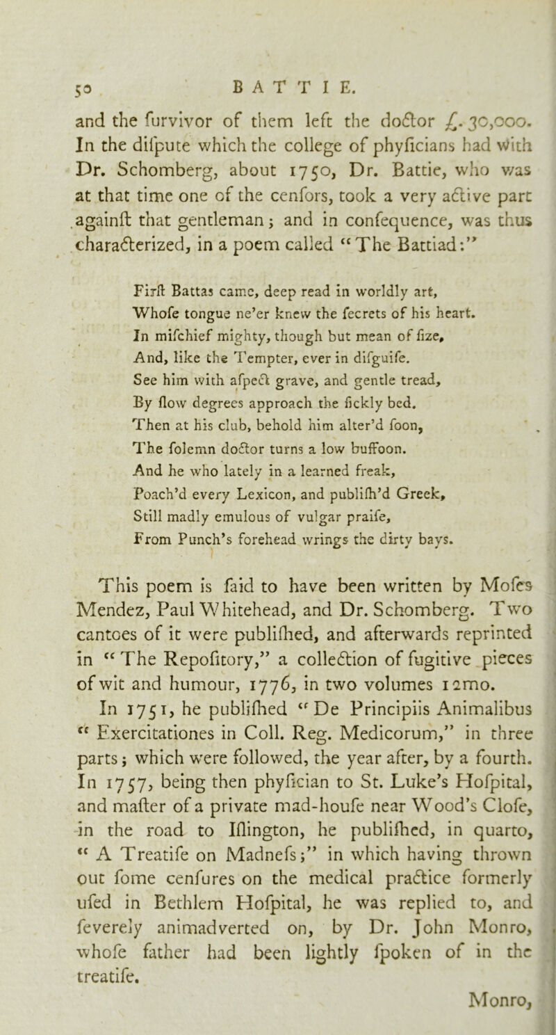 5° and the rurvivor of them left the doftor £. 30,000. In the difpute which the college of phyficians had With Dr. Schomberg, about 1750, Dr. Battie, who v/as at that time one of the cenfors, took a very adtive part againft that gentleman; and in confequence, was thus charadterized, in a poem called “The Battiad:” Firft Battas came, deep read in worldly art, Whofe tongue ne’er knew the fecrcts of his heart. In mifehief mighty, though but mean of fize. And, like the Tempter, ever in difguife. See him with afpect grave, and gentle tread. By flow degrees approach the fickly bed. Then at his club, behold him alter’d foon, The folemn doftor turns a low buffoon. And he who lately in a learned freak. Poach’d every Lexicon, and publifh’d Greek, Still madly emulous of vulgar praife. From Punch’s forehead wrings the dirty bays. This poem is faid to have been written by Mofcs Mendez, Paul Whitehead, and Dr. Schomberg. Two cantoes of it were published, and afterwards reprinted in “The Repofitory,” a colledtion of fugitive pieces of wit and humour, 1776, in two volumes nmo. In 1751, he publifhed “De Principiis Animalibus “ Exercitationes in Coll. Reg. Medicorum,,> in three parts; which w'ere followed, the year after, by a fourth. In 1757, being then phyfician to St. Luke’s Hofpital, and mafter of a private mad-houfe near Wood’s Clofe, in the road to Iflington, he publifhed, in quarto, <c A Treatife on Madnefs;” in which having thrown out fome cenfures on the medical pradtice formerly ufed in Bethlem Elofpital, he was replied to, and feverely animadverted on, by Dr. John Monro, whofe father had been lightly fpoken of in the treatife. Monro,