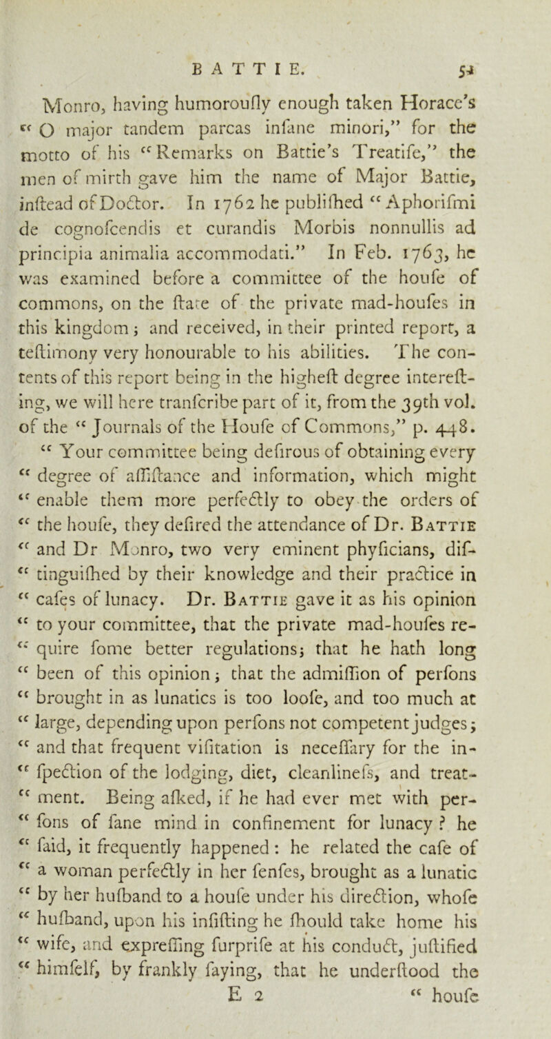 Monro, having humoroufiy enough taken Horace's O major tandem parcas infane minori,” for the motto of his cc Remarks on Battie’s Treatife,” the men of mirth gave him the name of Major Battie, indead of Doctor. In 1762 he publifhed cc Aphorifmi de cognofcendis et curandis Morbis nonnullis ad principia animalia accommodati.” In Feb. 1763, he v/as examined before a committee of the houfe of commons, on the fta^e of the private mad-houfes in this kingdom; and received, in their printed report, a teftimony very honourable to his abilities. The con- tents of this report being in the higheft degree intereft- ing, we will here tranferibe part of it, from the 39th vok of the <c Journals of the Houfe of Commons/’ p. 448. <c Your committee being defirous of obtaining every Cf degree of affiftance and information, which might enable them more perfeftly to obey the orders of tfC the houfe, they defired the attendance of Dr. Battie <( and Dr Monro, two very eminent phyficians, dif- cc tinguifhed by their knowledge and their practice in “ cafes of lunacy. Dr. Battie gave it as his opinion <c to your committee, that the private mad-houfes re- quire fome better regulations that he hath long <c been of this opinion that the admiflion of perfons <c brought in as lunatics is too loofe, and too much at “ large, depending upon perfons not competent judges -y <c and that frequent vifitation is neceffary for the in- <r fpection of the lodging, diet, cleanlinefs, and treat- cc ment. Being afked, if he had ever met with per- “ fons of fane mind in confinement for lunacy ? he faid, it frequently happened: he related the cafe of cc a woman perfectly in her fenfes, brought as a lunatic cc by her hufband to a houfe under his diredlion, whofe u hufband, upon his infifting he fhould take home his €<r wife, and expreffing furprife at his conduct, juftified “ himfelf, by frankly faying, that he underflood the E 2 “ houfe