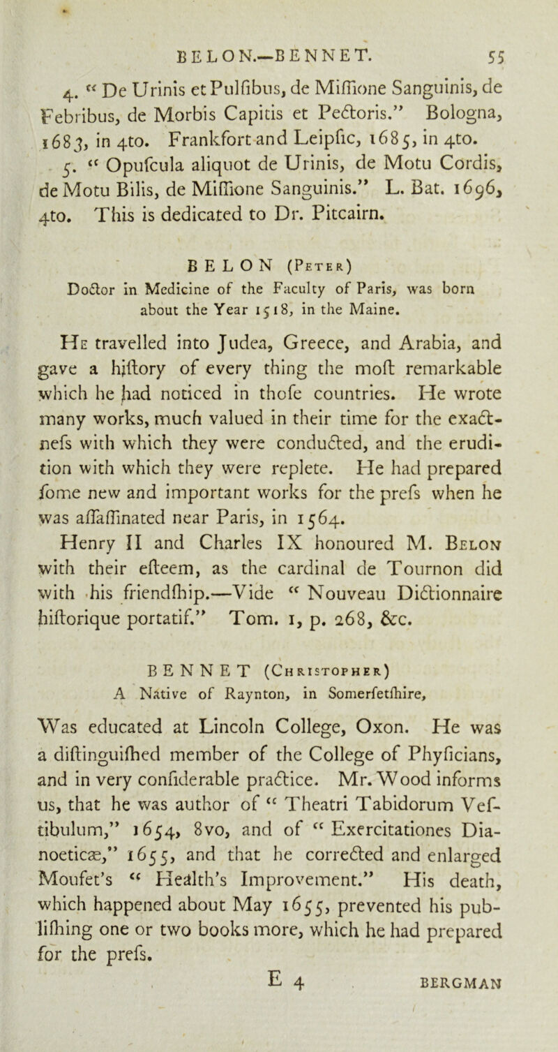 4. u De Urinis etPulfibns, de Mifiione Sanguinis, de Febribus, de Morbis Capitis et Pe&oris.” Bologna, 1683, in 4to. Frankfort and Leipfic, 1685, *n 4t0* 5. <c Opufcula aliquot de Urinis, de Motu Cordis, deMotu Bilis, de Mifiione Sanguinis.” L. Bat. 1696, 4to. This is dedicated to Dr. Pitcairn. BELON (Peter) Doctor in Medicine of the Faculty of Paris, was bom about the Year 1518, in the Maine. He travelled into Judea, Greece, and Arabia, and gave a hjlfory of every thing the moft remarkable / lx * which he had noticed in thofe countries. He wrote many works, much valued in their time for the exad> nefs with which they were conducted, and the erudi- tion with which they were replete. He had prepared fome new and important works for the prefs when he was afiafiinated near Paris, in 1564. Henry II and Charles IX honoured M. Belon with their efteem, as the cardinal de Tournon did with his friendfhip.—Vide <c Nouveau Di£tionnaire hiftorique portatif.” Tom. 1, p. 268, &c. BENNET (Christopher) A Native of Raynton, in Somerfetfhire, Was educated at Lincoln College, Oxon. He was a diftinguifhed member of the College of Phyficians, and in very confiderable praftice. Mr. Wood informs us, that he was author of “ Theatri Tabidorum Vef- tibulum,” 1654, 8vo, and of cc Exercitationes Dia- noeticce,” 1655, and that he corre6ted and enlarged Moufet’s “ Health’s Improvement.” His death, which happened about May 1655, prevented his pub- li filing one or two books more, which he had prepared for the prefs. E 4