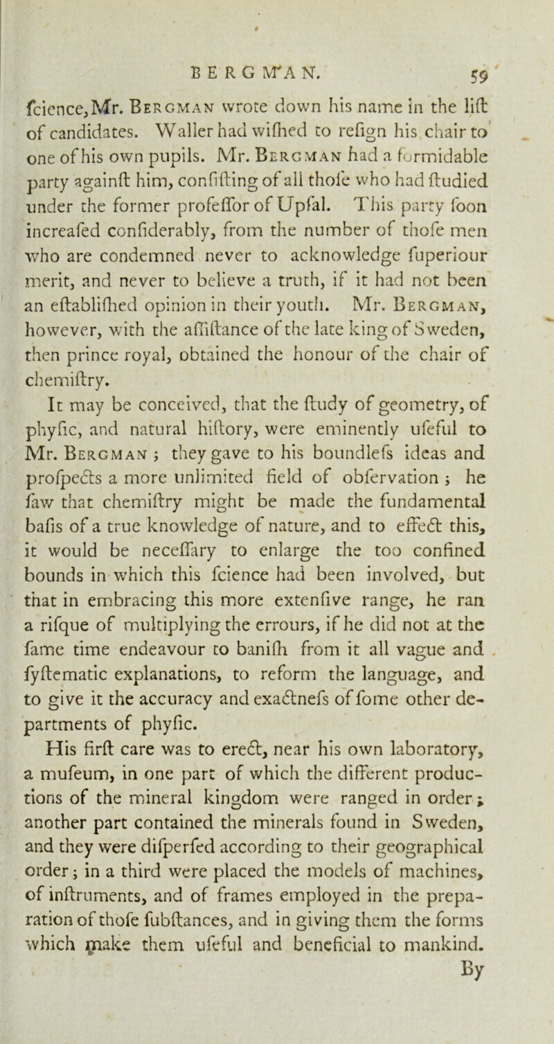 # BERGMAN. 59 fcience,Mr. Bergman wrote down his name in the lift of candidates. Waller had wifhed to refign his chair to one of his own pupils. Mr. Bergman had a formidable party againft him, confiding of all thole who had ftuaied under the former profeffor of Upfal. This party foon increafed confiderably, from the number of thofe men who are condemned never to acknowledge fuperiour merit, and never to believe a truth, if it had not been an eftablifhed opinion in their youth. Mr. Bergman, however, with the aftiftance of the late king of Sweden, then prince royal, obtained the honour of the chair of chemiftry. It may be conceived, that the ftudy of geometry, of phyfic, and natural hillory, were eminently ufeful to Mr. Bergman ; they gave to his boundlefs ideas and profpects a more unlimited field of obfervation ; he faw that chemiftry might be made the fundamental bafis of a true knowledge of nature, and to effeft this, it would be neceffary to enlarge the too confined bounds in which this fcience had been involved, but that in embracing this more extenfive range, he ran a rifque of multiplying the errours, if he did not at the fame time endeavour to banifti from it all vague and fyftematic explanations, to reform the language, and to give it the accuracy andexadlnefs of fome other de- partments of phyfic. His firft care was to erect, near his own laboratory, a mufeum, in one part of which the different produc- tions of the mineral kingdom were ranged in order ; another part contained the minerals found in Sweden, and they were difperfed according to their geographical order; in a third were placed the models of machines, of inftruments, and of frames employed in the prepa- ration of thofe fubftances, and in giving them the forms which make them ufeful and beneficial to mankind. By