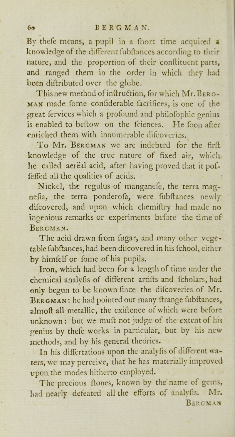 By thefe means, a pupil in a fhort time acquired a knowledge of the different fubifances according to their nature, and the proportion of their conftituent parts, and ranged them in the order in which they had been diftributed over the globe. This new method of inftru6tion, for which Mr. Berg- man made fome confiderable facrifices, is one of the great fervices which a profound and philofophic genius is enabled to bellow on the fciences. He foon after enriched them with innumerable difcoveries. To Mr. Bergman we are indebted for the firft knowledge of the true nature of fixed air, which he called aereal acid, after having proved that it pof- felled all the qualities of acids. Nickel, the regulus of manganefe, the terra mag- nefia, the terra ponderofa, were fubllances newly difcovered, and upon which chemiflry had made no ingenious remarks or experiments before the time of Bergman. The acid drawn from fugar, and many other vege- table fubftances, had been difcovered in his fchool, either by himfelf or lome of his pupils. Iron, which had been for a length of time under the chemical analvfis of different artifts and fcholars, had ¥ only begun to be known fince the difcoveries of Mr. Bergman : he had pointed out many ftrange fubftances, almoft all metallic, the exiftence of which were before unknown: but w’c muft not judge of the extent of his genius by thefe works in particular, but by his new methods, and by his general theories. In his diflcrtations upon the analyfis of different wa- ters, we may perceive, that he has materially improved upon the modes hitherto employed. The precious ftones, known by the name of gems, had nearly defeated all the efforts of analyfis. Mr. Bergman