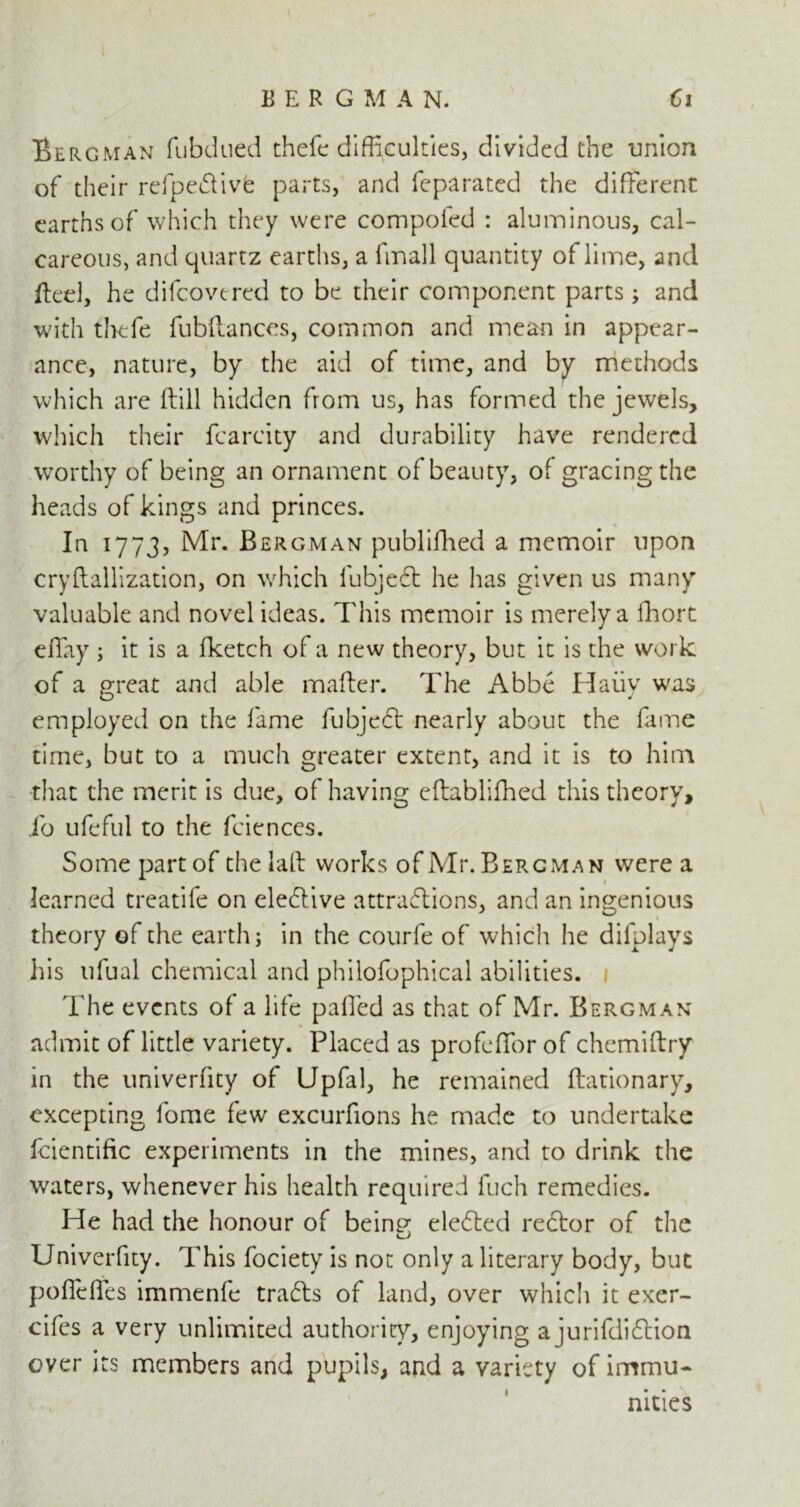 Bergman fubdued thefe difficulties, divided the union of their refpedtivfe parts, and feparated the different earths of which they were compofed : aluminous, cal- careous, and quartz earths, a finall quantity of lime, and fled, he difcovercd to be their component parts; and with thefe fubltances, common and mean in appear- ance, nature, by the aid of time, and by methods which are (till hidden from us, has formed the jewels, which their fcarcity and durability have rendered worthy of being an ornament of beauty, of gracing the heads of kings and princes. In 1773, Mr. Bergman publifhed a memoir upon cryftallization, on which iubjedt he has given us many valuable and novel ideas. This memoir is merely a Tort efTay ; it is a fketch of a new theory, but it is the work of a great and able maker. The Abbe Haiiy was employed on the fame fubjedt nearly about the fame time, but to a much greater extent, and it is to him that the merit is due, of having eftablifhed this theory, io ufefill to the fciences. Some part of the lalt works of Mr. Bergman were a learned treatife on eledtive attradlions, and an ingenious theory of the earth; in the courfe of which he difplays his ulual chemical and philofophical abilities. The events of a life palled as that of Mr. Bergman admit of little variety. Placed as profdfor of chemiftry in the univerlity of Upfal, he remained ftationary, excepting lome few excurfions he made to undertake fcientific experiments in the mines, and to drink the waters, whenever his health required fuch remedies. He had the honour of beinp* eledted rector of the Univerfity. This fociety is not only a literary body, but pofielfes immenfe tradts of land, over whicli it exer- cifes a very unlimited authority, enjoying a jurifdidtion over its members and pupils, and a variety of immu- nities