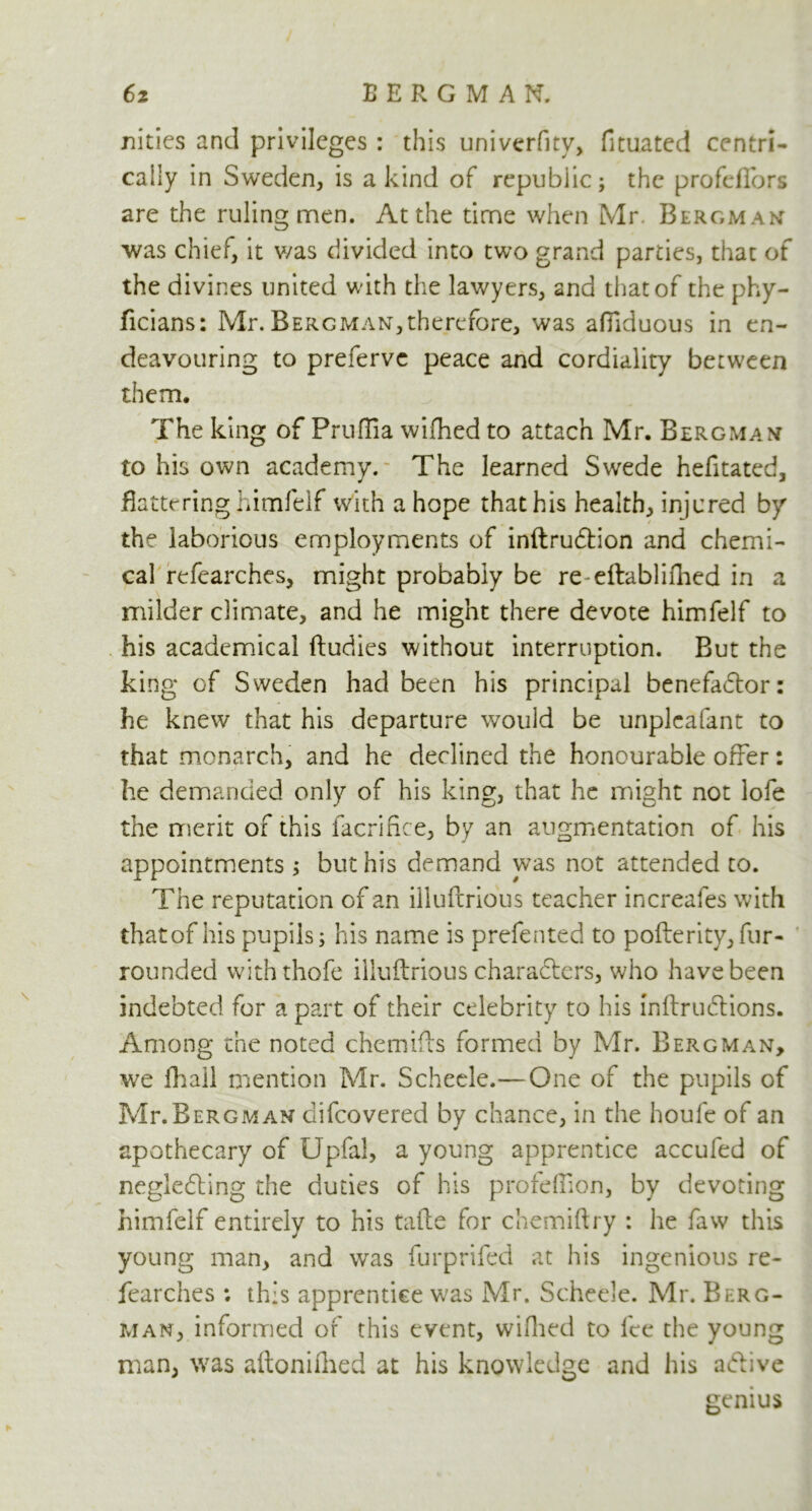 nities and privileges : this university, fituated centri- caily in Sweden, is a kind of republic; the profeflors are the ruling men. At the time when Mr. Bergman was chief, it was divided into two grand parties, that of the divines united with the lawyers, and that of the phy- ficians: Mr.Bergman,therefore, was afllduous in en- deavouring to preferve peace and cordiality between them. The king of Pruflia wifhed to attach Mr. Bergman to his own academy. The learned Swede hefitated, flattering himfelf with a hope that his health, injured by the laborious employments of inftrudtion and chemi- cal refearches, might probably be re eftablifhed in a milder climate, and he might there devote himfelf to his academical ftudies without interruption. But the king of Sweden had been his principal benefactor: he knew that his departure would be unplcafant to that monarch, and he declined the honourable offer: lie demanded only of his king, that he might not lofe the merit of this facrifice, by an augmentation of his appointments ; but his demand was not attended to. The reputation of an illuftrious teacher increafes with that of his pupils; his name is prefented to pofterity,fur- rounded withthofe iiluilrious characters, who have been indebted for a part of their celebrity to his InitruCtions. Among the noted chemifts formed by Mr. Bergman, we fhail mention Mr. Scheele.—One of the pupils of Mr. Bergman clifcovered by chance, in the houfe of an apothecary of Upfal, a young apprentice accufed of neglecting the duties of his proidiion, by devoting himfelf entirely to his tails for chemiftry : he faw this young man, and was furprifed at his ingenious re- fearches : this apprentice was Mr. Scheele. Mr. Berg- man, informed of this event, wifhed to fee the young man, was aitonifhed at his knowledge and his aCtive genius