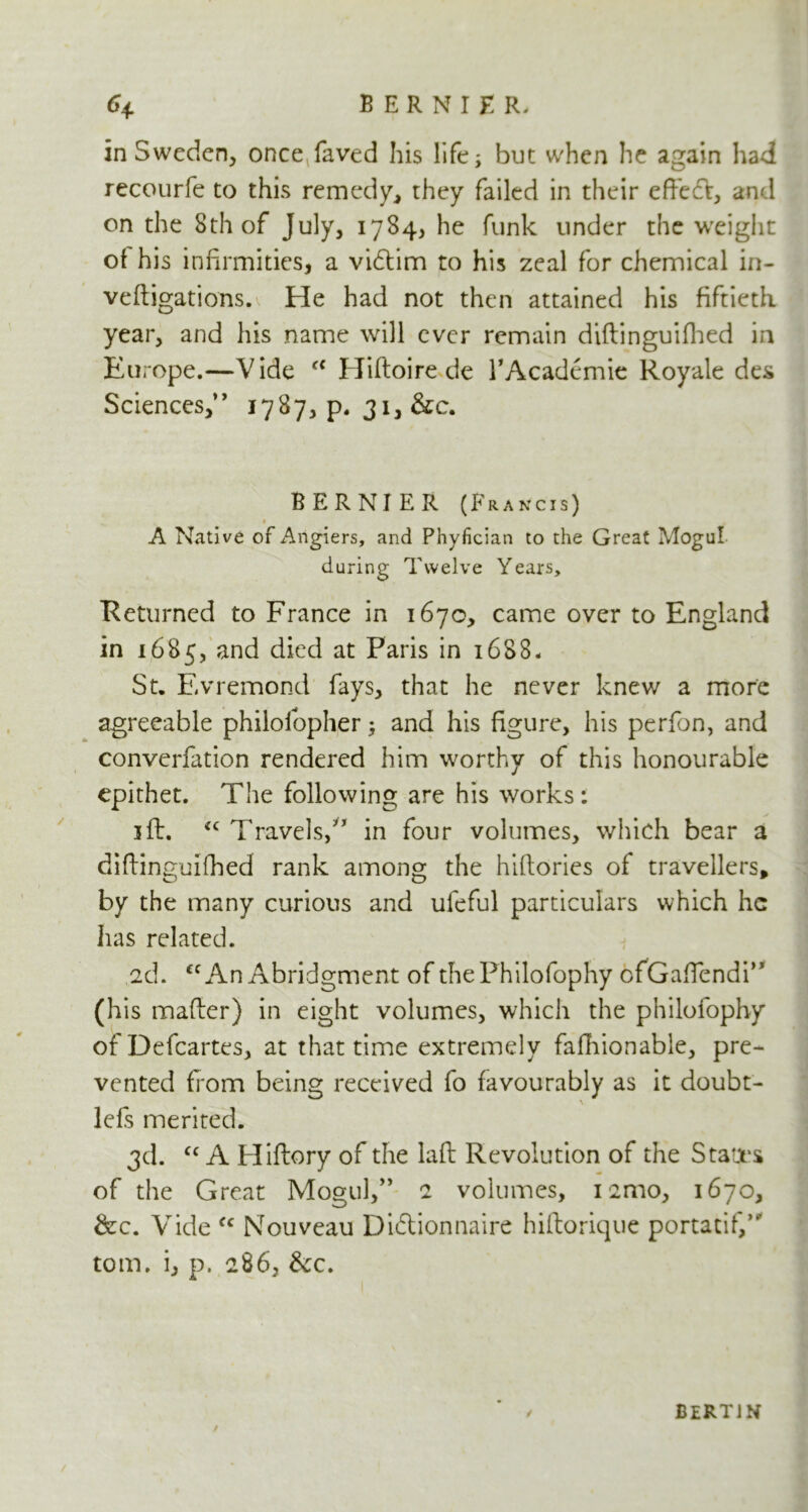 BERNIER- <4 in Sweden, onceTaved his life; but when he again had recourfe to this remedy, they failed in their effiedV, and on the 8th of July, 1784, he funk under the weight of his infirmities, a vidlim to his zeal for chemical in- veftigations. He had not then attained his fiftieth year, and his name will ever remain diftinguifhed in Europe.—Vide e< Hiftoire de /Academic Royale des Sciences,” 1787, p. 31, &c. BERNIER (Francis) » A Native of Arigiers, and Phyfician to the Great Mogul during Twelve Years, Returned to France in 1670, came over to England in 1685, and died at Paris in 1688. St. Evremond fays, that he never knew a more agreeable philofopher; and his figure, his perfon, and converfation rendered him worthy of this honourable epithet. The following are his works: 1 ft. cc Travels,” in four volumes, which bear a diftinguifhed rank among the hiftories of travellers, by the many curious and ufeful particulars which he has related. 2d. cc An Abridgment of thePhilofophy ofGafiendi” (his mafter) in eight volumes, which the philofophy ofDefcartes, at that time extremely fafhionable, pre- vented from being received fo favourably as it doubt- lefs merited. 3d. “A Pliftory of the laft Revolution of the States of the Great Mogul/’ 2 volumes, iamo, 1670, &c. Vide fc Nouveau Diftionnaire hiftorique portatif,” tom. i, p. 286, Sec. / BERTJN