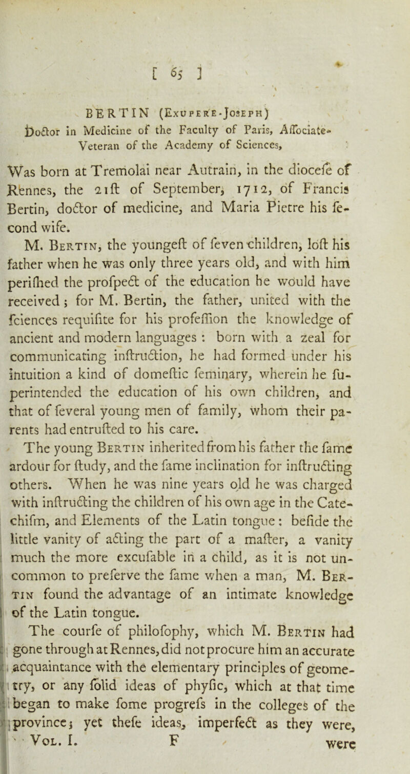 * [ 6S 1 - I ^ BERTIN (Exupere-Joseph) i)o<flor in Medicine of the Faculty of Paris, AiTociate- Veteran of the Academy of Sciences, Was born at Tremolai near Autrain, in the dioceie of Rennes, the 21ft of September, 1712, of Francis Bertin, doftor of medicine, and Maria Pictre his fe- cond wife. M. Bertin, the youngeft of feven children, loft his father when he was only three years old, and with him periflied the profpedt of the education he would have received ; for M. Bertin, the father, united with the fciences requifite for his profeflion the knowledge of ancient and modern languages : born with a zeal for communicating inftrudtion, he had formed under his intuition a kind of domeftic feminary, wherein he fu- perintended the education of his own children, and that of feveral young men of family, whom their pa- rents had entrufted to his care. The young Bertin inherited from his father the fame ardour for ftudy, and the fame inclination for inftrudting others. When he was nine years old he was charged with inftrudting the children of his own age in the Cate- chifm, and Elements of the Latin tongue: befide the little vanity of acting the part of a mafter, a vanity much the more excufable in a child, as it is not un- common to preferve the fame when a man, M. Ber- tin found the advantage of an intimate knowledge of the Latin tongue. The courfe of philofophy, which M. Bertin had gone through at Rennes, did not procure him an accurate acquaintance with the elementary principles of geome- try, or any folid ideas of phyfic, which at that time began to make fome progrefs in the colleges of the province j yet thefe ideas, imperfedt as they were,