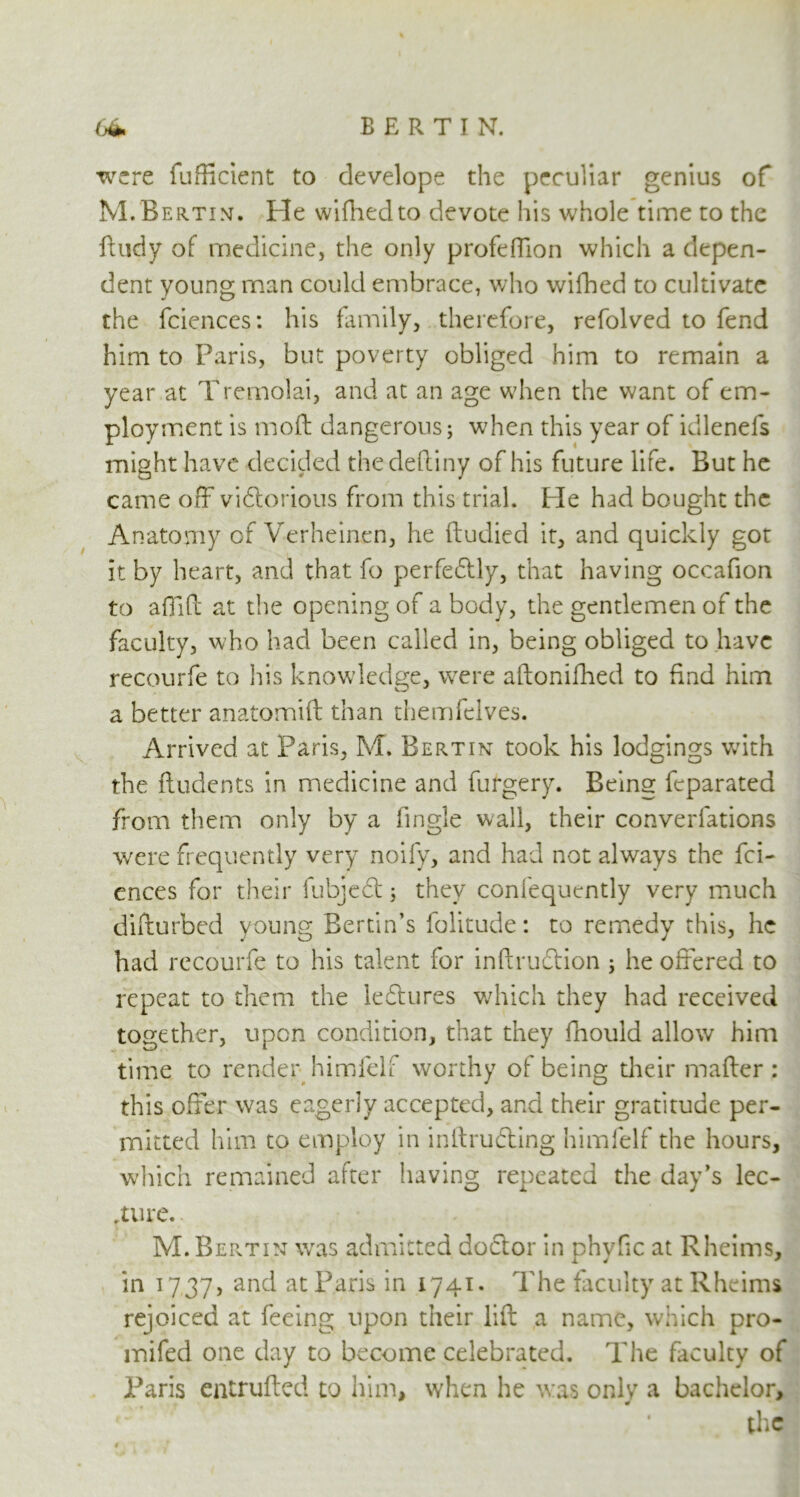 were fufficient to develope the peculiar genius of M.Bertin. Fie wifhedto devote his whole time to the ftudy of medicine, the only profeffion which a depen- dent young man could embrace, who wifhed to cultivate the fciences: his family, therefore, refolved to fend him to Paris, but poverty obliged him to remain a year at Tremolai, and at an age when the want of em- ployment is moft dangerous; when this year of idlenefs might have decided thedeftiny of his future life. But he came off vidtorious from this trial. He had bought the Anatomy of Verheinen, he ftudied it, and quickly got it by heart, and that fo perfedtly, that having occafion to a {lift at the opening of a body, the gentlemen of the faculty, who had been called in, being obliged to have recourfe to his knowledge, were aftonifhed to find him a better anatomift than themfelves. Arrived at Paris, M. Bert in took his lodgings with the {Indents in medicine and furgery. Being feparated from them only by a lingle wall, their converfations were frequently very noify, and had not always the fci- ences for their fubjedt; they confequently very much difturbed young Bertin’s folitude: to remedy this, he had recourfe to his talent for inftrudtion ; he offered to repeat to them the ledtures which they had received together, upon condition, that they fnould allow him time to render himfelf worthy of being their mailer : this offer was eagerly accepted, and their gratitude per- mitted him to employ in inilrudting himfelf the hours, which remained after having repeated the day’s lec- ture. M.Bertin was admitted doctor in phyfic at Rheims, in a 7 37, and atParis in 1741. The faculty at Rheims rejoiced at feeing upon their lift a name, which pro- mifed one day to become celebrated. The faculty of Paris entrufted to him, when he was only a bachelor, the