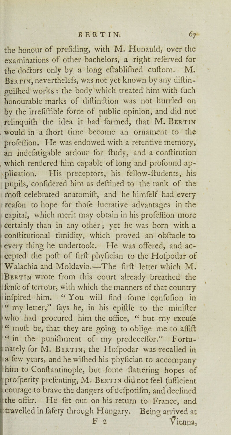 t BERTIN, 67 the honour of prefiding, with M. Hunauld, over the examinations of other bachelors, a right referved for the doctors only by a long eftabliftied cuftom. M. Bertin, nevertheless, was not yet known by any diftin- guifhed works: the body which treated him with fuch honourable marks of diftindlion was not hurried on by the irrefiftible force of public opinion, and did not relinquifh the idea it had formed, that M. Bertin > would in a fhort time become an ornament to the profeffion. Fie was endowed with a retentive memory, an indefatigable ardour for ftudy, and a conftitution , which rendered him capable of long and profound ap- plication. His preceptors, his fellow-ftudents, his pupils, confidered him as deftined to the rank of the mod celebrated anatomift, and he himfelf had every reafon to hope for thofe lucrative advantages in the capital, which merit may obtain in his profeflion more certainly than in any other; yet he was born with a conftitutional timidity, which proved an obftacle to every thing he undertook. Fie was offered, and ac- cepted the poft of firft phyffcian to the Hofpodar of Walachia and Moldavia.—The fir ft letter which M. Bertin wrote from this court already breathed the fenfe of terrour, with which the manners of that country infpired him. <c You will find fome confufion in cc my letter,’’ fays he, in his epiftle to the minifter who had procured him the office, <c but my excufe <£ muff be, that they are going to oblige me to afllft <c in the puniffiment of my predeceflor.” Fortu- nately for M. Bertin, the Hofpodar was recalled in a few years, and he wifhed his phyffcian to accompany him to Conftantinople, but fome flattering hopes of r profperity prefenting, M. Bertin did not feel fufficient courage to brave the dangers of defpotifm, and declined the offer. He fet out on his return to France, and travelled in fafety through Hungary. Being arrived at