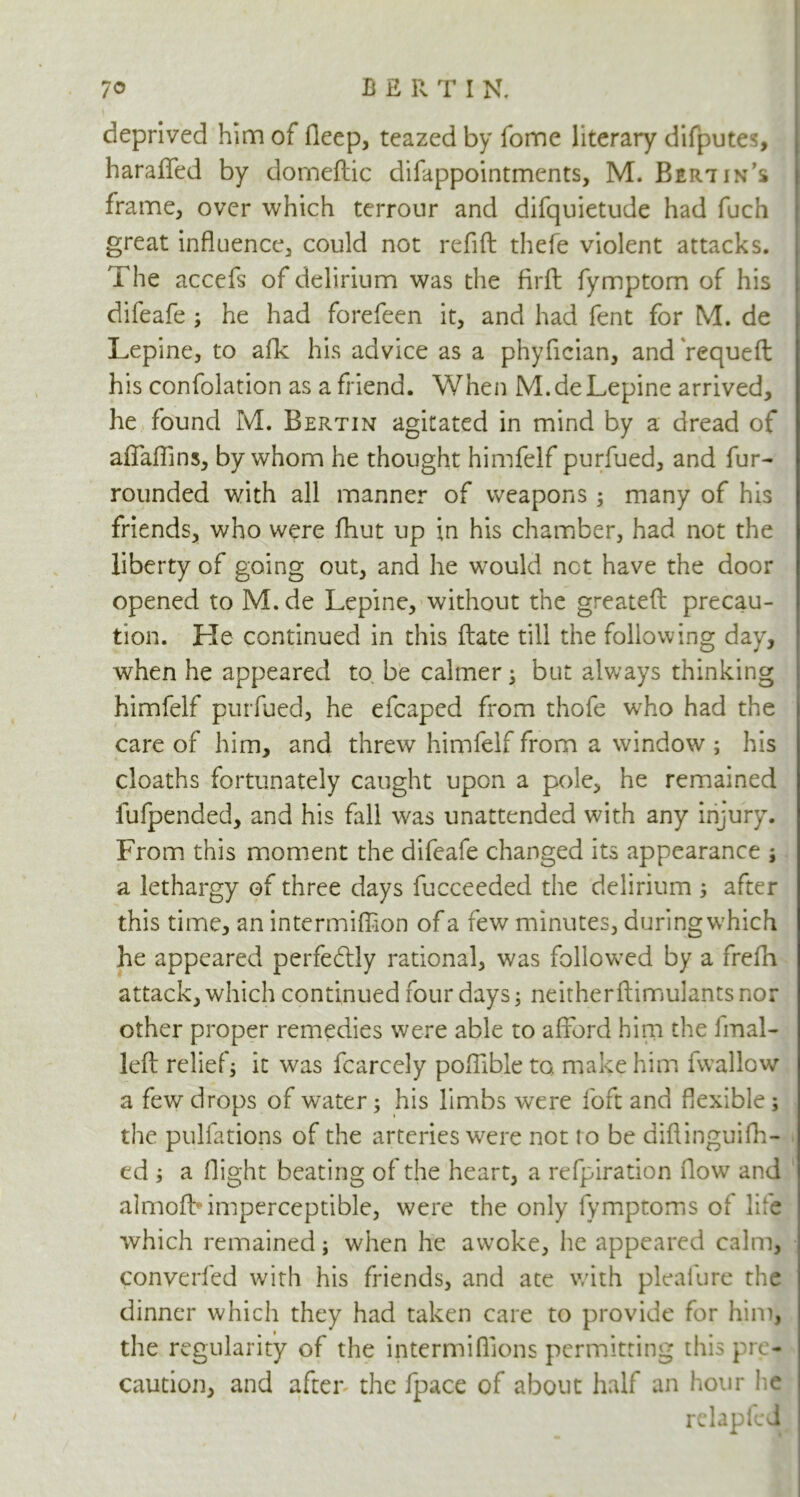 deprived him of fleep, teazed by fome literary difputes, haraflfed by domeftic difappointments, M. Bert in’s frame, over which terrour and difquietude had fuch great influence, could not refift thefe violent attacks. The accefs of delirium was the firft fymptom of his difeafe ; he had forefeen it, and had fent for M. de Lepine, to afk his advice as a phyfician, and'requeft his confolation as a friend. When M.de Lepine arrived, he found M. Bertin agitated in mind by a dread of aflaflins, by whom he thought himfelf purfued, and fur- rounded with all manner of weapons; many of his friends, who were fhut up in his chamber, had not the liberty of going out, and he would net have the door opened to M. de Lepine, without the greatefl: precau- tion. He continued in this ftate till the following day, when he appeared to be calmer; but always thinking himfelf purfued, he efcaped from thofe who had the care of him, and threw himfelf from a window ; his cloaths fortunately caught upon a pole, he remained fufpended, and his fall was unattended with any injury. From this moment the difeafe changed its appearance j a lethargy of three days fucceeded the delirium ; after this time, an intermifiion of a few minutes, during which he appeared perfe&ly rational, was followed by a frefh attack, which continued four days; neitherftimulants nor other proper remedies were able to afford him the 1 mai- led: relief; it was fcarcely poflible to. make him fwallow a few drops of water; his limbs were foft and flexible; the pulfations of the arteries were not t o be diflinguifh- ed ; a flight beating of the heart, a refpiration flow and almofb imperceptible, were the only lymptoms ot life which remained; when he awoke, he appeared calm, converted with his friends, and ate with pleafure the dinner which they had taken care to provide for him, the regularity of the intermiflions permitting this pre- caution, and after the fpace of about half an hour lie relapfed