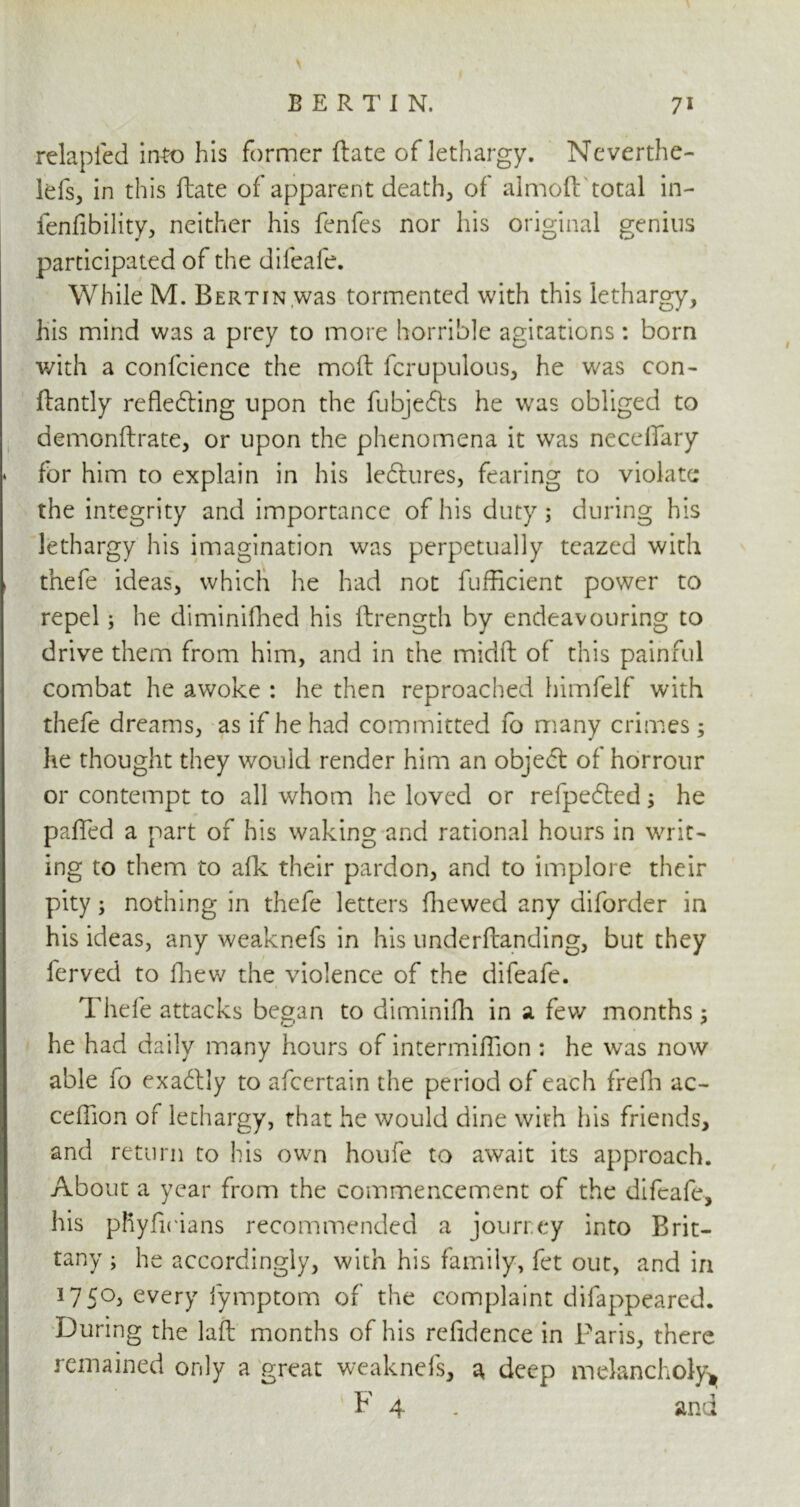 relapied into his former ftate of lethargy. Neverthe- lefs, in this ftate of apparent deaths of aimoft total in- fenfibility, neither his fenfes nor his original genius participated of the difeafe. While M. BERTiN.was tormented with this lethargy, his mind was a prey to more horrible agitations: born with a confidence the moft fcrupulous, he was con- ftantly reflecting upon the fubjeCts he was obliged to demonftrate, or upon the phenomena it was necefiary * for him to explain in his le&ures, fearing to violate the integrity and importance of his duty; during his lethargy his imagination was perpetually teazed with , thefe ideas, which he had not fufficient power to repel; he diminifhed his ftrength by endeavouring to drive them from him, and in the midft of this painful combat he awoke : he then reproached himfelf with thefe dreams, as if he had committed fo many crimes; he thought they would render him an object of horrour or contempt to all whom he loved or refpedted; he palled a part of his waking and rational hours in writ- ing to them to alk their pardon, and to implore their pity; nothing in thefe letters fhewed any diforder in his ideas, any weaknefs in his underftanding, but they ferved to fhew the violence of the difeafe. Thefe attacks began to diminifh in a few months ; he had daily many hours of intermiflion ; he was now able fo exactly to afeertain the period of each frefh ac~ ceflion of lethargy, that he would dine with his friends, and return to his own houfe to await its approach. About a year from the commencement of the difeafe, his pRyftdans recommended a journey into Brit- tany ; he accordingly, with his family, fet out, and in 175°, every iymptom of the complaint difappeared. During the laft months of his refidence in Paris, there remained only a great weaknefs, a, deep melancholy* F 4 . and