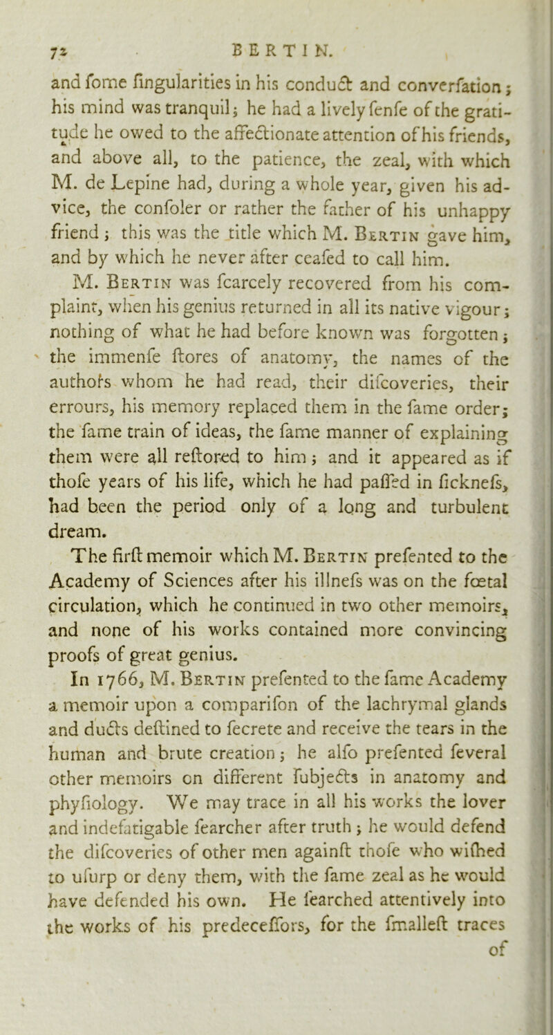 andfome fingularities in his conduct and convention; his mind was tranquil; he had a lively fenfe of the grati- tude he owed to the affedtion ate attention of his friends, and above all, to the patience, the zeal, with which M. de Lepine had, during a whole year, given his ad- vice, the confoler or rather the father of his unhappy friend ; this was the title which M. Bertin gave him, and by which he never after ceafed to call him. M. Bertin was fcarcely recovered from his com- plaint, when his genius returned in all its native vigour; nothing of what he had before known was forgotten; ' the immenfe ftores of anatomy, the names of the authors whom he had read, their difcoveries, their errours, his memory replaced them in the fame order; the fame train of ideas, the fame manner of explaining them were all reftored to him; and it appeared as if thofe years of his life, which he had paffed in ficknefs, had been the period only of a long and turbulent dream. The firfi: memoir which M. Bertin prefented to the Academy of Sciences after his illnefs was on the fcetal circulation, which he continued in twro other memoirs, and none of his works contained more convincing proofs of great genius. In 1766, M. Bertin prefented to the fame Academy a memoir upon a comparifon of the lachrymal glands and duds deftined to fecrete and receive the tears in the human and brute creation; he alio prefented feveral other memoirs cn different fubjeds in anatomy and phyfiology. We may trace in all his works the lover and indefatigable fearcher after truth ; he would defend the difcoveries of other men againft thofe who wifhed to ufurp or deny them, with the fame zeal as he would have defended his own. He learched attentively into the works of his predecefibrs, for the fmalleft traces of