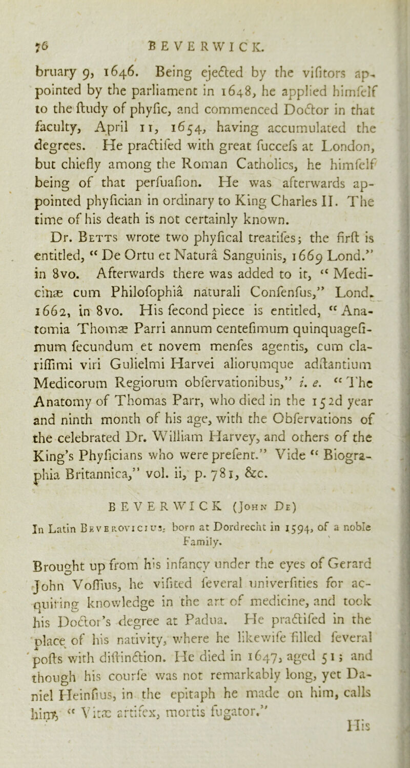 BEVERWICK. bruary 9, 1646. Being eje£ted by the vifitors ap- pointed by the parliament in 1648, he applied himfelf to the ftudy of phyfic, and commenced Dodtor in that faculty, April 11, 1654, having accumulated the degrees. He pradlifed with great fuccefs at London, but chiefly among the Roman Catholics, he himfelf being of that perfuafion. He was afterwards ap- pointed phyfician in ordinary to King Charles II. The time of his death is not certainly known. Dr. Betts wrote two phyfical treadles; the firft is entitled, <c De Ortu et Natura Sanguinis, 1669 LondA in 8vo. Afterwards there was added to it, <c Medi- citias cum Philofophia naturali Confenfus,5’ Lond* 1662, in 8vo. His fecond piece is entitled, <c Ana- tomia Thorns Parri annum centefimum quinquagefl- mum fecundum et novem menfes agentis, cum cla- riflimi viri Gulielmi Harvei aliorumque adftantium Medicorum Regiorum obfervationibus,” i, e. fc The Anatomy of Thomas Parr, who died in the 15 2d year and ninth month of his age, with the Obfervations of the celebrated Dr. William Harvey, and others of the King’s Phyflcians who were prefent.” Vide “ Biogra- phia Britannica,5’ vol. ii, p. 781, &c. BEVERWICK (John De) In Latin Beve ROVICIU3; born at Dordrecht in 1594, of a noble Family. Brought up from h's infancy under the eyes of Gerarc: John Voflius, he vifited feveral univerfities for ac- quiring knowledge in the art of medicine, and took his Doftor’s degree at Padua. He pradtifed in the place of his nativity, where he likewife filled feveral 'polls with diirinclion. He died in 1647, age^ 515 and ;i though his courfe was not remarkably long, yet Da- niel Heinfius, in the epitaph he made on him, calls hint, <c Vitae artifex, mortis fugator.” riis