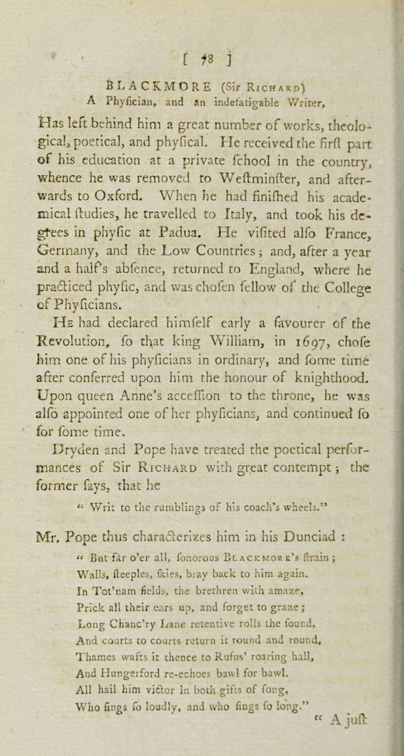 ■ • [ is j BLACKMORE (Sir Richard) A Phyfician, and an indefatigable Writer, Has left behind him a great number of works, theolo- gical, poetical, and phyfical. He received the firfl part of his education at a private fchool in the country, whence he was removed to Weftminfter, and after- wards to Oxford. When he had finifhed his acade- mical ftudies, he travelled to Italy, and took his de- grees in phyfic at Padua. He vifited alfo France, Germany, and the Low Countries; and, after a year and a half s abfence, returned to England, where he pradiced phyfic, and was cholen fellow of the College of Phyficians. He had declared himfelf early a favourer of the Revolution, fo that king William, in 1697, chofe him one of his phyficians in ordinary, and fome time after conferred upon him the honour of knighthood. Upon queen Anne’s acceffion to the throne, he w7as alfo appointed one of her phyficians, and continued fo for fome time. Dryden and Pope have treated the poetical perfor- mances of Sir Richard with great contempt; the former fays, that he “ Writ to the rumblings of his coach’s wheels.” Mr. Pope thus charaderizes him in his Dunciad : “ But far o’er all, fonorous Blackmore’s {train; Walls, fteeples, ikies, bray back to him again. In Tot’nam fields, the brethren with amaze. Prick all their ears up, and forget to graze; Long Chanc’ry Lane retentive rolls the lour.d. And courts to courts return it round and round, Thames wafts it thence to Rufus’ roaring hall. And Hunger ford re-echocs bawl for bawl. All hail him vi&or in both gifts of fong. Who fines fo loudly, and who fmgs fo long.” « A juft