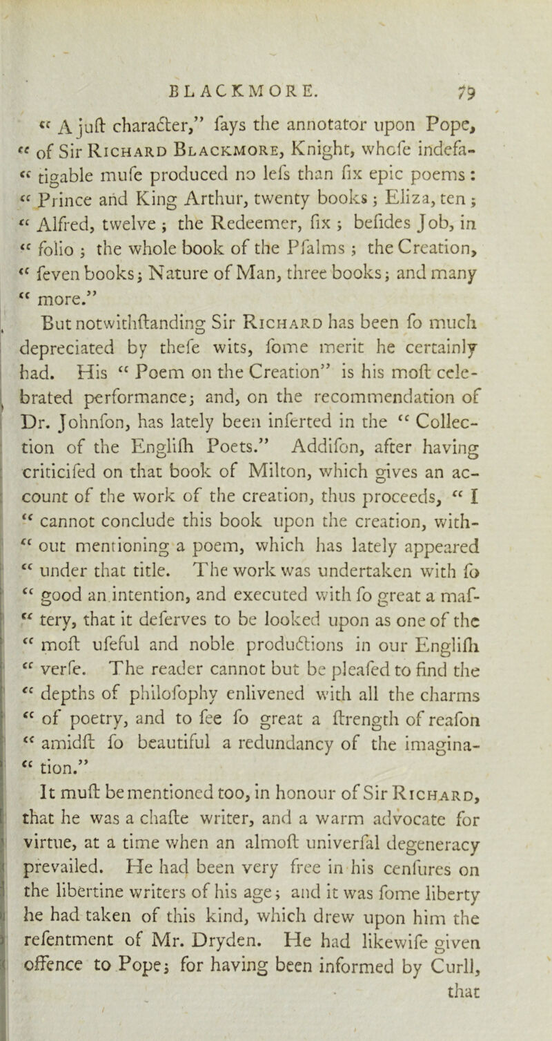 V ✓ a A juft charadter,” lays the annotator upon Pope, « of Sir Richard Blackmore, Knight, whcfe indefa- ff tigable mufe produced no lefs than fix epic poems: u Fimce and King Arthur, twenty books; Eliza, ten ; « Alfred, twelve ; the Redeemer, fix ; befides Job, in IC folio j the whole book of the Pfalms ; the Creation, <c feven books } Nature of Man, three books; and many <c more.” But notwithftanding Sir Richard has been fo much depreciated by thefe wits, fome merit he certainly had. His cc Poem on the Creation’' is his moft cele- brated performance} and, on the recommendation of Dr. Johnfon, has lately been inferted in the fC Collec- tion of the Englifh Poets.” Addifon, after having criticifed on that book of Milton, which gives an ac- count of the work of the creation, thus proceeds, “ I “ cannot conclude this book upon the creation, with- cc out mentioning a poem, which has lately appeared cc under that title. The work was undertaken with fo “ good an intention, and executed with fo great a maf- tc tery, that it deferves to be looked upon as one of the cc moft ufeful and noble productions in our Englilli cc verfe. The reader cannot but be pleafed to find the <c depths of philofophv enlivened with all the charms <c of poetry, and to fee fo great a ftrength of reafon “ amidft fo beautiful a redundancy of the imagina- “ tion ” It muft be mentioned too, in honour of Sir Richard, that he was a chafte writer, and a warm advocate for virtue, at a time when an almoft univerfal degeneracy prevailed. He had been very free in his cenfures on the libertine writers of his age; and it was fome liberty he had taken of this kind, which drew upon him the refentment of Mr. Dryden. He had likewife given offence to Pope; for having been informed by Curll, that I 1 •