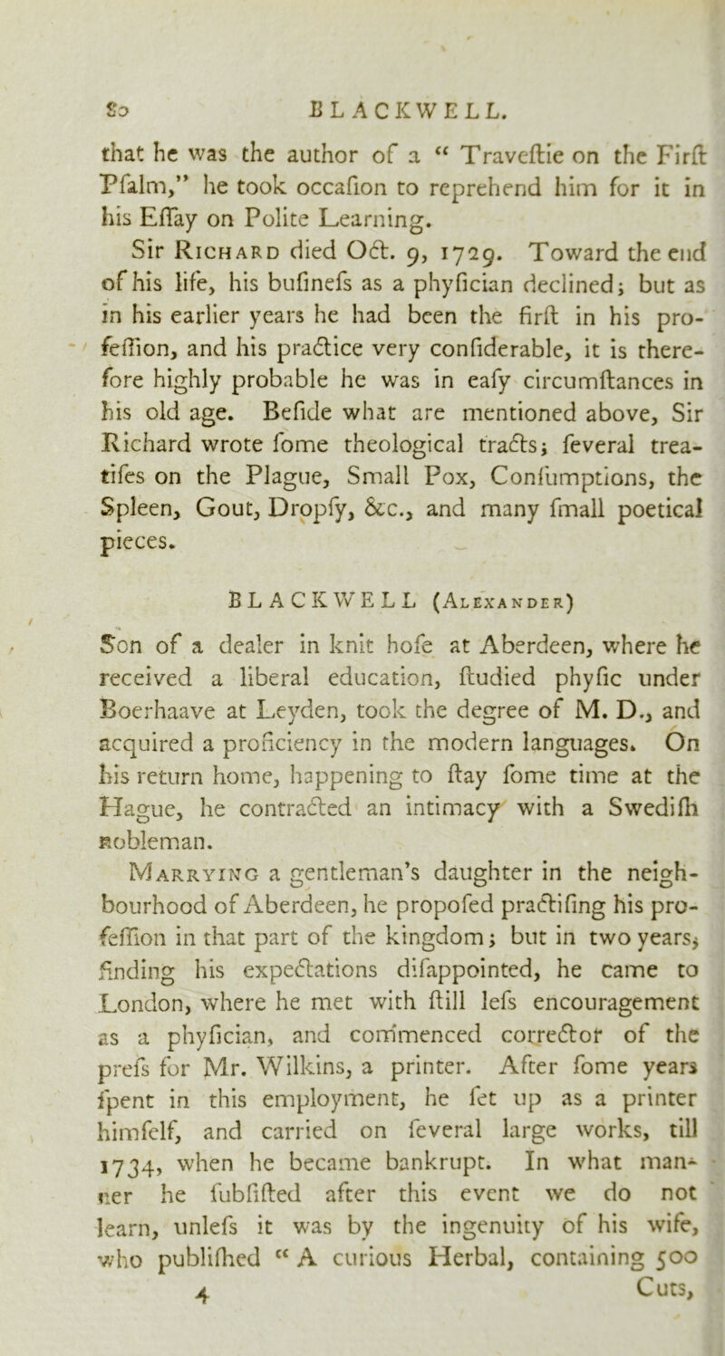 BLACK WE LL. So that he was the author of a “ Traveftie on the Firft Pfalm,” he took occafion to reprehend him for it in his EfTay on Polite Learning. Sir Richard died Oct. 9, 1729. Toward the end of his life, his bufinefs as a phyfician declined; but as in his earlier years he had been the firft in his pro- feffion, and his practice very confiderable, it is there- fore highly probable he was in eafy circumftances in his old age. Refide what are mentioned above. Sir Richard wrote fome theological tra&s* feveral trea- ties on the Plague, Small Pox, Confumptions, the Spleen, Gout, Dropfy, &c., and many fmall poetical pieces. BLACKWELL (Alexander) Son of a dealer in knit hofe at Aberdeen, where he received a liberal education, ftudied phyfic under Boerhaave at Leyden, took the degree of M. D., and acquired a proficiency in the modern languages. On his return home, happening to flay fome time at the Hague, he contracted an intimacy with a Swedifh nobleman. Marrying a gentleman's daughter in the neigh- bourhood of Aberdeen, he propofed pra&ifing his pro- feffion in that part of the kingdom; but in two years* finding his expectations difappointed, he came to London, where he met with ft ill lefs encouragement as a phyfician, and commenced corrector of the prefs for Mr. Wilkins, a printer. After fome years fipent in this employment, he fet up as a printer himfelf, and carried on feveral large works, till 1734, when he became bankrupt. In what man- ner he fubfifted after this event we do not learn, unlefs it was by the ingenuity of his wife, who publifhed c< A curious Herbal, containing 500