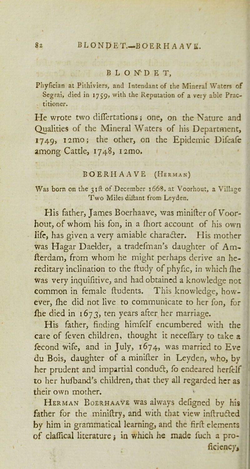 B L O N D E T, Phyfician at Pithiviers, and Intendant of the Mineral Waters of Segrai, died in 1759, with the Reputation of a very able Prac- titioner. He wrote two diflertations; one, on the Nature and Qualities of the Mineral Waters of his Department, 1749, i2mo; the other, on the Epidemic Difeafe among Cattle, 1748, i2mo. BOERHAAVE (Herman) Was born on the 31ft of December 1668, at Voorhout, a Village Two Miles diifant from Leyden. His father, J ames Boerhaave, was minifter of Voor- hout, of whom his fon, in a ihort account of his own life, has given a very amiable charadter. His mother was Hagar Daelder, a tradefman’s daughter of Am- fterdam, from whom he might perhaps derive an he- reditary inclination to the ftudy of phyfic, in which flue was very inquifitive, and had obtained a knowledge not common in female ftudents. This knowledge, how- ever, fhe did not live to communicate to her fon, for fhe died in 1673, ten years after her marriage. His father, finding himfelf encumbered with the care of feven children, thought it neceflary to take a fecond wife, and in July, 1674, was married to Eve du Bois, daughter of a minifter in Leyden, who, by her prudent and impartial condudl, fo endeared herfclf to her hufband's children, that they all regarded her as their own mother. Herman Boerhaave was always defigned by his father for the miniftry, and with that view inftrudted by him in grammatical learning, and the firft elements of claflical literature j in which he made fuch a pro- ficiency*