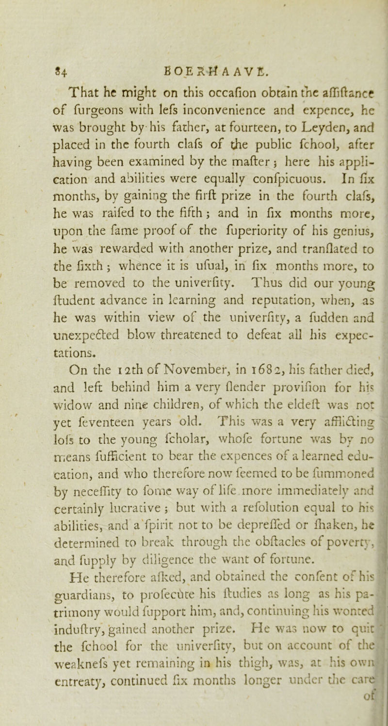 That he might on this occafion obtain the affiftance of furgeons with lefs inconvenience and expence, he was brought by his father, at fourteen, to Leyden, and placed in the fourth clafs of the public fchool, after having been examined by the matter j here his appli- cation and abilities were equally confpicuous. In fix months, by gaining the firft prize in the fourth clafs, he was raifed to the fifth ; and in fix months more, upon the fame proof of the fuperiority of his genius, he was rewarded with another prize, and tranflated to the fixth ; whence it is ufual, in fix months more, to be removed to the univerfity. Thus did our young iludent advance in learning and reputation, when, as he was within view of the univerfity, a fudden and unexpedted blow threatened to defeat all his expec- tations. On the 12th of November, in 1682, his father died, and left behind him a very [lender provifion for hh widow and nine children, of which the eldeft was no: yet feventeen years old. This was a very affiidting iofs to the young fcholar, whofe fortune was by no means fufficient to bear the expences of a learned edu- cation, and who therefore now feemed to be fummoned by neceflity to fornc way of life more immediately and certainly lucrative ; but with a refolution equal to his abilities, and a fpirit not to be depreffed or fhaken, he determined to break through the obttacles of poverty, * and fupply by diligence the want of fortune. f He therefore afked, and obtained the confent of his j guardians, to profechte his ftudies as long as his pa- trimony would lupport him, and, continuing his wonted induftry, gained another prize. He was now to quitJ the fchool for the univerfity, but on account of the weaknefs yet remaining in his thigh, was, at his own entreaty, continued fix months longer under die care of