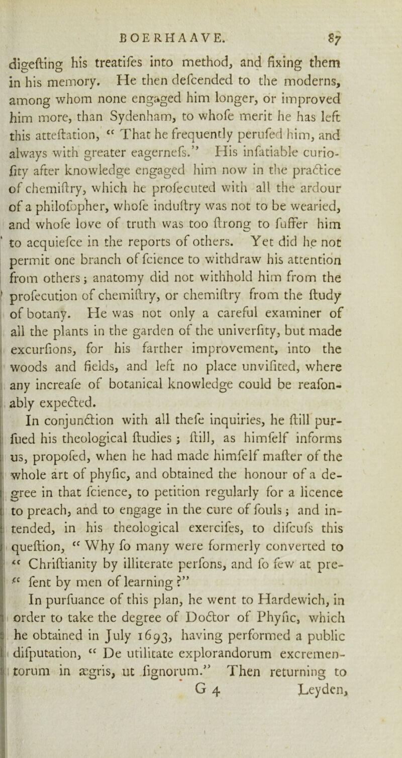 * diseftin^ his treatifes into method, and fixing them in his memory. He then defcended to the moderns, among whom none engaged him longer, or improved him more, than Sydenham, to whofe merit he has left this atteftation, <c That he frequently perufed him, and always with greater eagernefs.” His infatiable curio- fity after knowledge engaged him now in the practice of chemiftry, which he profecutcd with all the ardour of a philofopher, whole induftry was not to be wearied, and whofe love of truth was too ftrong to fuffer him to aequiefce in the reports of others. Yet did he not permit one branch of fcience to withdraw his attention from others; anatomy did not withhold him from the j profecution of chemiftry, or chemiftry from the ftudy of botany. He was not only a careful examiner of all the plants in the garden of the univerfity, but made excurfions, for his farther improvement, into the woods and fields, and left no place unvifited, where any increafe of botanical knowledge could be reafon- ably expected. In conjunction with all thefe inquiries, he ftill pur- fued his theological ftudies ; ftill, as himfelf informs us, propofed, when he had made himfelf mafter of the whole art of phyfic, and obtained the honour of a de- gree in that fcience, to petition regularly for a licence to preach, and to engage in the cure of fouls; and in- tended, in his theological exercifes, to difcufs this queftion, cc Why fo many were formerly converted to <c Chriftianity by illiterate perfons, and fo few at pre- cc fent by men of learning ?” In purfuance of this plan, he went to Hardewich, in order to take the degree of DoCtor of Phyfic, which he obtained in July 1693, having performed a public 1 deputation, cc De utilitate explorandorum excremen- torum in a-gris, ut fignorumT Then returning to G 4 Leyden, I % . ■■