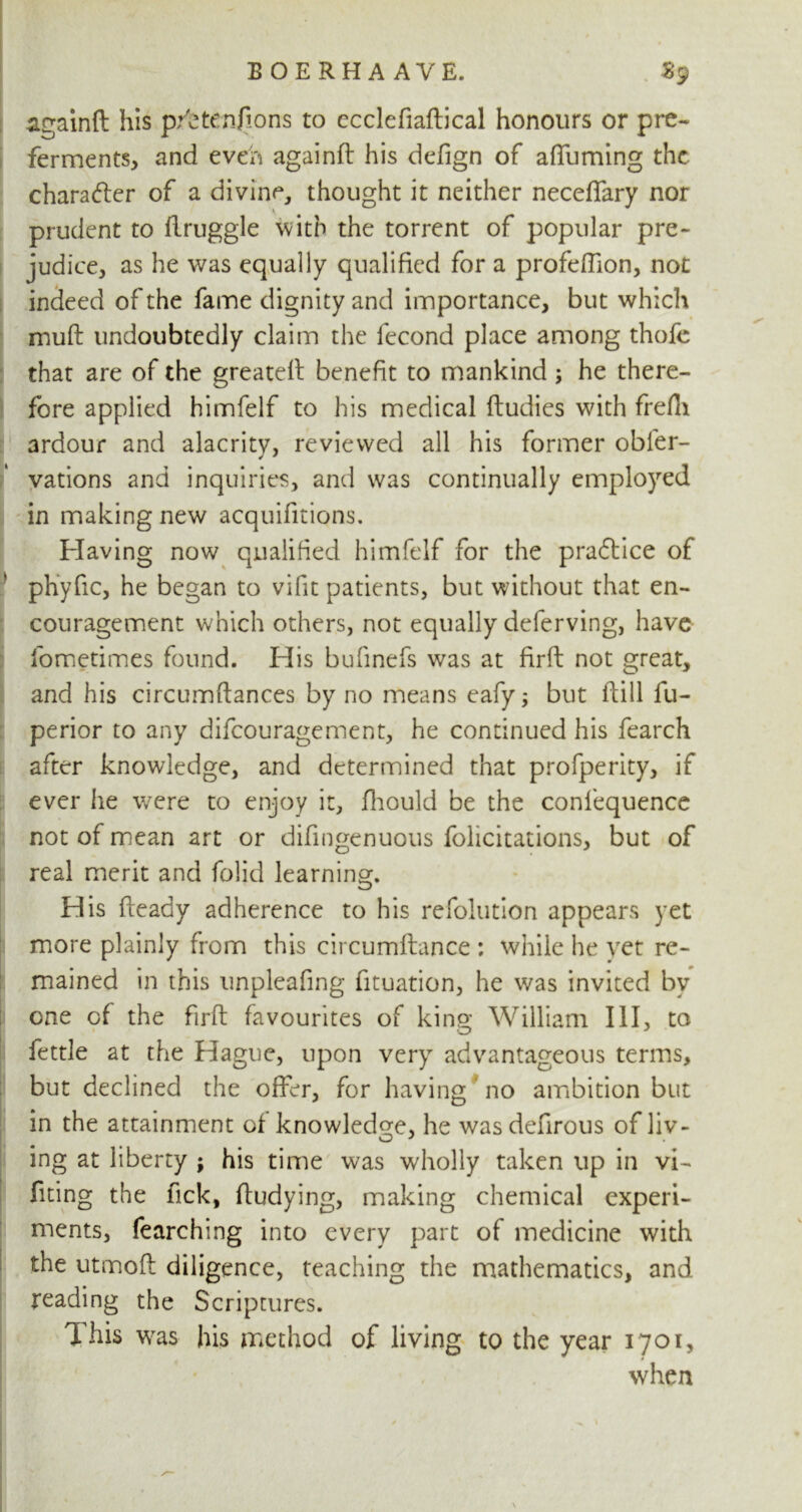 againft his pittenilons to ecclefiaftical honours or pre- ferments, and even againfl his defign of alfuming the character of a divine, thought it neither neceffary nor prudent to llruggle with the torrent of popular pre- judice, as he was equally qualified for a profedion, not indeed of the fame dignity and importance, but which muft undoubtedly claim the fecond place among thofe that are of the greatell benefit to mankind ; he there- fore applied himfelf to his medical ftudies with frefli ardour and alacrity, reviewed all his former obl'er- vations and inquiries, and was continually employed in making new acquifitions. Having now qualified himfelf for the praftice of phyfic, he began to vifit patients, but without that en- couragement which others, not equally deferving, have fometimes found. His bufinefs was at firfl: not great, and his circumftances by no means eafy; but dill fu- perior to any difeouragement, he continued his fearch after knowledge, and determined that profperity, if ever he were to enjoy it, fhould be the confequence not of mean art or difingenuous felicitations, but of real merit and folid learning. His fleady adherence to his refolution appears yet more plainly from this circumftance : while he yet re- mained in this unpleafing fituation, he was invited by one of the firfl favourites of king William III, to fettle at the Hague, upon veryr advantageous terms, but declined the offer, for having no ambition but in the attainment of knowledge, he wasdefirous of liv- ing at liberty ; his time was wholly taken up in vi- fiting the lick, fludying, making chemical experi- ments, fearching into every part of medicine with the utmofl diligence, teaching the mathematics, and reading the Scriptures. This wras his method of living to the year 1701, when