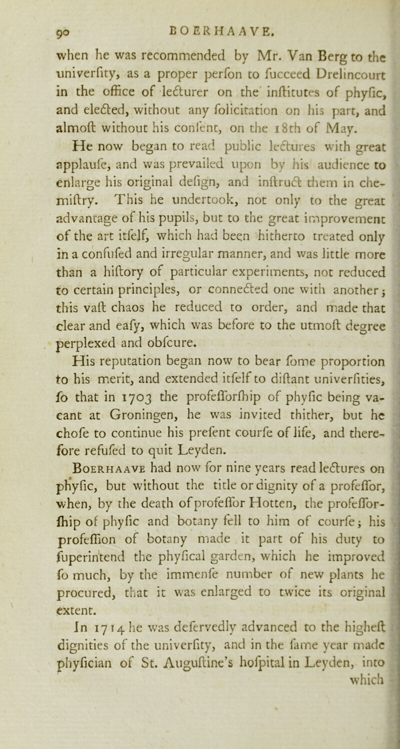 when he was recommended by Mr. Van Berg to the univerfity, as a proper perfon to fucceed Drelincourt in the office of le&urer on the inftitutes of phyfic, and eledted, without any folicitation on his part, and almofi: without his content, on the 18th of May. He now began to read public ledtures with great applaufe, and was prevailed upon by his audience to enlarge his original defign, and inftrudt them in che- miftry. This he undertook, not only to the great advantage of his pupils, but to the great improvement of the art itfelf, which had been hitherto treated only in a confufed and irregular manner, and was little more than a hiftory of particular experiments, not reduced to certain principles, or connected one with another; this vaft chaos he reduced to order, and made that clear and eafy, which was before to the utmoft degree perplexed and obfcure. His reputation began now to bear feme proportion to his merit, and extended itfelf to diftant univerfities, fo that in 1703 the profefforfhip of phyfic being va- cant at Groningen, he was invited thither, but he chofe to continue his prefent courfe of life, and there- fore refufed to quit Leyden. Boerhaave had now for nine years read ledlu res on phyfic, but without the title or dignity of a profeffor, when, by the death of profeffor Hotten, the profeffor- fhip of phyfic and botany fell to him of courfe; his profeffion of botany made it part of his duty to fuperintend the phyfical garden, which he improved fo much, by the immenfe number of new plants he procured, that it was enlarged to twice its original extent. In 17 14 he was defervedly advanced to the higheft dignities of the univerfity, and in the fame year made phyfician of St. Auguftine’s hofpital in Leyden, into which