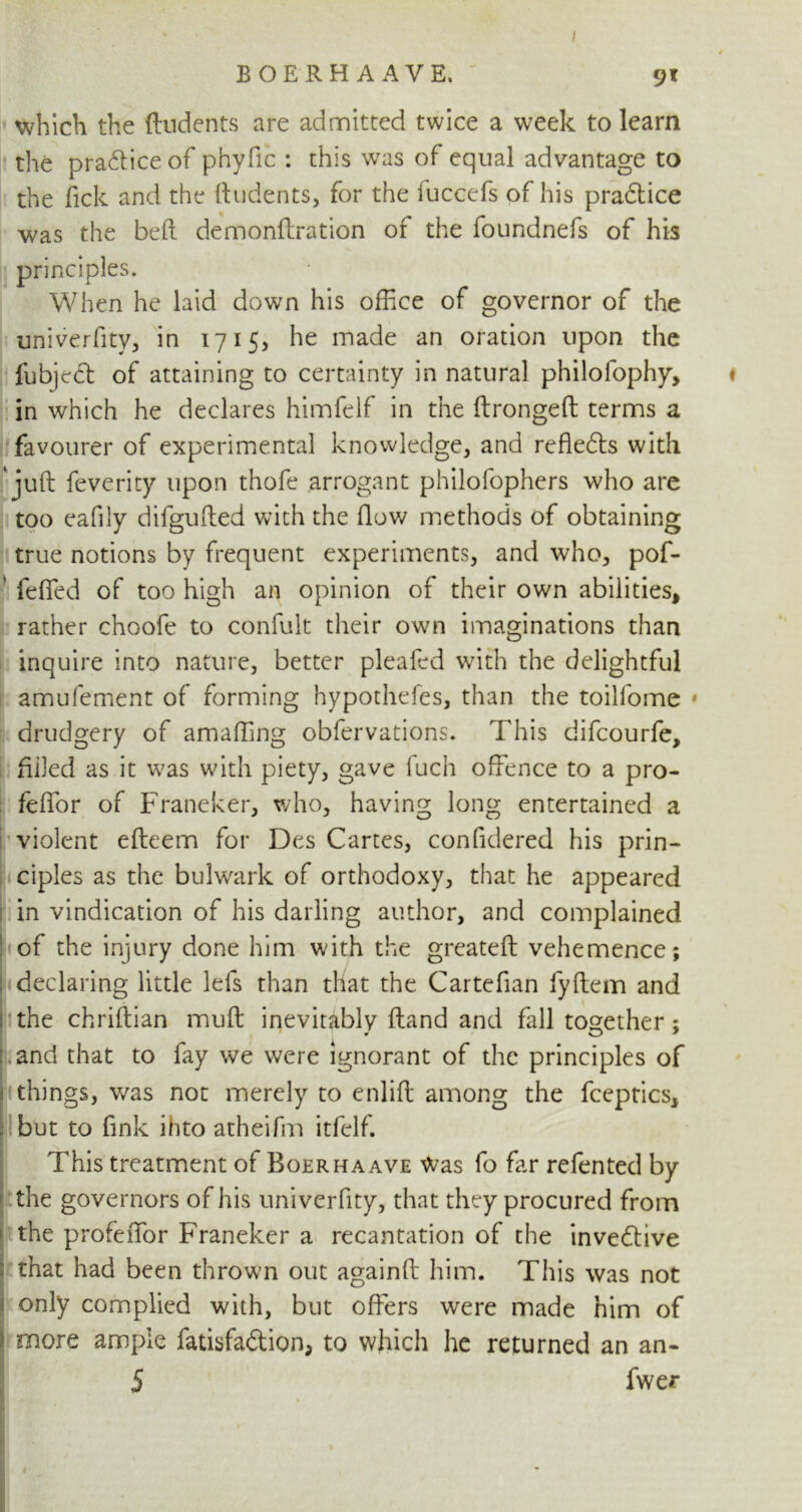 I BOERHAAYE, 91 which the (Indents are admitted twice a week to learn the practice of phyfic : this was of equal advantage to the fick and the (Indents, for the (uccefs of his practice was the bed demondration of the foundnefs of his principles. When he laid down his office of governor of the univerfity, in 1715, he made an oration upon the fubject of attaining to certainty in natural philofophy, ♦ in which he declares himfelf in the dronged terms a favourer of experimental knowledge, and rcfledts with ' jud feverity upon thofe arrogant philofophers who are too eafily difguded with the dow methods of obtaining true notions by frequent experiments, and who, pof- fefifed of too high an opinion of their own abilities, rather choofe to confult their own imaginations than inquire into nature, better pleafed with the delightful amufement of forming hypothefes, than the toilfome * drudgery of amaffing obfervations. This difcourfe, filled as it was with piety, gave fuch offence to a pro- feffor of Franeker, who, having long entertained a violent edeem for Des Cartes, confidered his prin- ciples as the bulwark of orthodoxy, that he appeared in vindication of his darling author, and complained of the injury done him with the greated vehemence; declaring little lefs than that the Cartefian fydem and the chridian mud inevitably dand and fall together ; and that to fay we were ignorant of the principles of things, was not merely to enlid among the fceptics, but to fink ihto atheifm itfelf. This treatment of Boerhaave Was fo far refented by the governors of his univerfity, that they procured from the profeffior Franeker a recantation of the invedtive that had been thrown out againd him. This was not only complied with, but offers were made him of more ample fatisfa&ion, to which he returned an an- 5 fwer