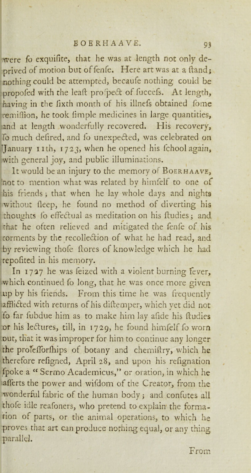 were fo exquifite, that he was at length not only de- prived of motion but of fenfe. Here art was at a (land; nothing could be attempted, becaule nothing could be propofed with the lead: pro pedt of fuccefs. At length, having in the lixth month of his illnefs obtained fome remidion, he took fimple medicines in large quantities, and at length wonderfully recovered. His recovery, fo much defired, and fo unexpected, was celebrated on ‘January nth, 1723, when he opened his fchool again, with general joy, and public illuminations. It would be an injury to the memory of Boerhaave, 'not to mention what was related by himfelf to one of his friends; that when he lay whole days and nights without lleep, he found no method of diverting his thoughts fo effectual as meditation on his fludies; and that he often relieved and mitigated the fenfe of his : torments by the recollection of what he had read, and by reviewing thofe ftores of knowledge which he had repofited in his memory. In 1727 he was feizcd with a violent burning fever, which continued fo long, that he was once more given up by his friends. From this time he was frequently affli&ed with returns of his diftemper, which yet did not fo far fubdue him as to make him lay afide his ftudies or his lectures, till, in 1729, he found himfelf fo worn out, that it was improper for him to continue any longer the protefforfhips of botany and chemiftry, which he therefore refigned, April 28, and upon his refignation fpoke a cc Sermo Academicus,” or oration, in which he alferts the power and wifdom of the Creator, from the wonderful fabric of the human body; and confutes all thofe idle reafoners, who pretend to explain the forma- tion of parts, or the animal operations, to which he proves that art can produce nothing equal, or any thing parallel. Jr rom