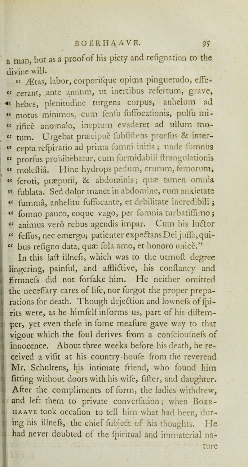 / a man, but as a proof of his piety and refignation to the divine will. cc jEtas, labor, corporifque opima pinguetudo, effe- « cerant, ante annum, ut inertibus refertum, grave, hebes, plenitudine turgens corpus, anhelum ad « motus minimos, cum lenfu fulfocationis, pulfu mi- ce rifice anomalo, ineptum evaderet ad ullum mo- ie turn. Urgebat praecipue fubfiftens prorfus & inter- ne cepta refpiratio ad prima fomni initia; unde fomnns u prorfus prohibebatur, cum formidabili ftrangulationis « moleftia. Hinc hydrops pedum, crurum, femorum, <c feroti, praeputii, & abdominis; quae tamen omnia <c fublata. Sed dolor manet in abdomine, cum anxietate <c fumma, anhelitu fuffbeante, et debilitate incredibili; « fomno pauco, eoque vago, per fomnia turbatiffimo; « animus verb rebus agendis impar. Cum his lubtor “ feffus, nec emergo; patienter expebtansDei juffa,qui- « bus refigno data, quae fola amo, et honoro unice.” In this laft illnefs, which was to the utmoft degree lingering, painful, and afflibtive, his conftancy and firmnefs did not forfake him. He neither omitted the neceffary cares of life, nor forgot the proper prepa- rations for death. Though dejeblion and lownefs of fpi- rits were, as he himfelf intorms us, part of his diftem- per, yet even thefe in fome meafure gave way to that vigour which the foul derives from a confcioufnefs of innocence. About three weeks before his death, he re- ceived a vifit at his country-houfe from the reverend Mr. Schultens, his intimate friend, who found him fitting without doors with his wife, filter, and daughter. After the compliments of form, the ladies withdrew, and left them to private converfation; when Boer- haave took occafion to tell him what had been, dur- ing his illnefs, the chief fubjebt of his thoughts. He had never doubted of the fpiritual and immaterial na- ture