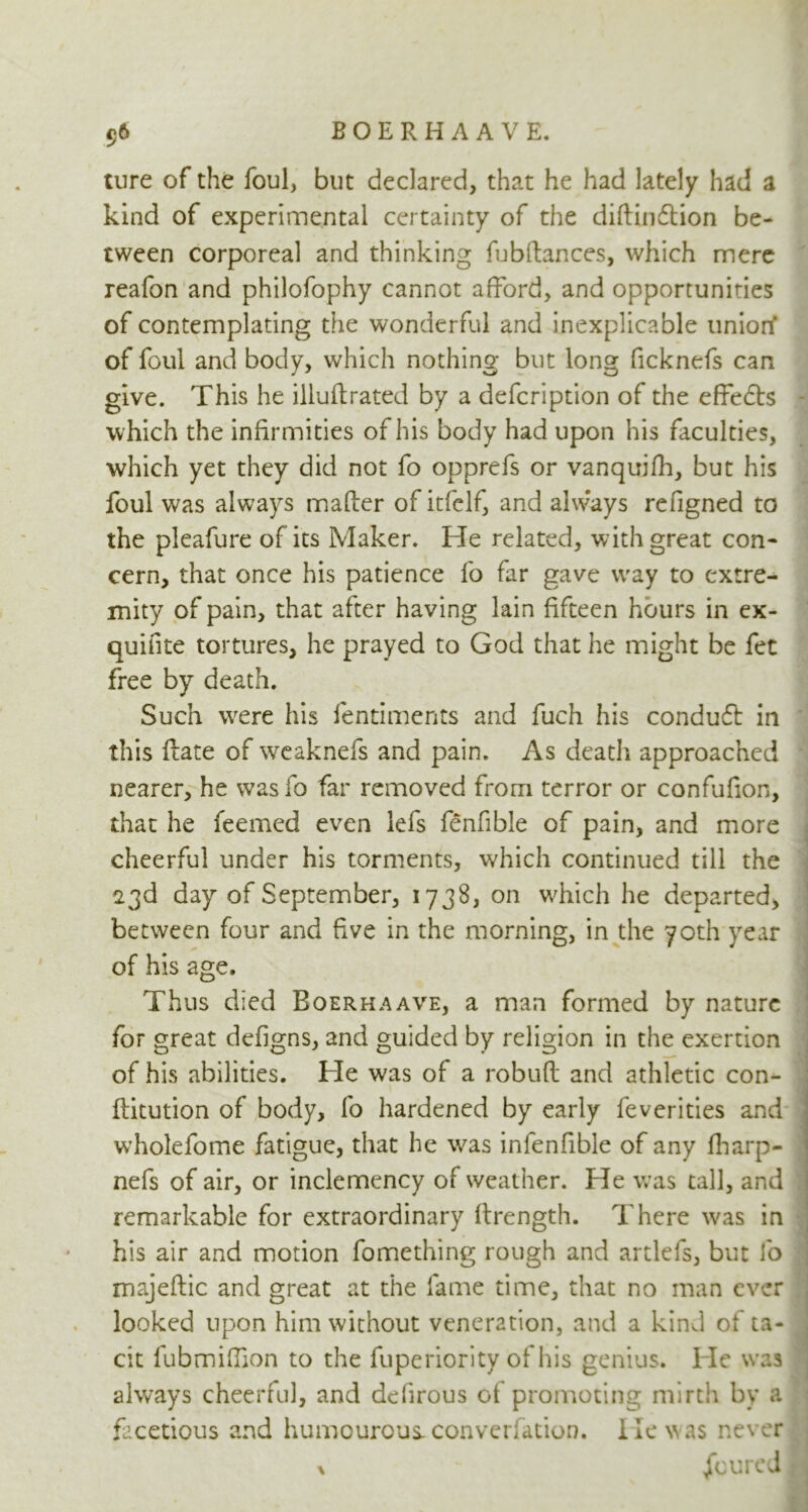 ture of the foul, but declared, that he had lately had a kind of experimental certainty of the diftindtion be- tween corporeal and thinking fubftances, which mere reafon and philofophy cannot afford, and opportunities of contemplating the wonderful and inexplicable union* of foul and body, which nothing but long ficknefs can give. This he illuftrated by a defcription of the effedts which the infirmities of his body had upon his faculties, which yet they did not fo opprefs or vanquish, but his foul was always mailer of itfelf, and always refigned to the pleafure of its Maker. He related, with great con- cern, that once his patience fo far gave way to extre- mity of pain, that after having lain fifteen hours in ex- quifite tortures, he prayed to God that he might be fet free by death. Such were his fentiments and fuch his condudt in this (late of weaknefs and pain. As death approached nearer, he wasio far removed from terror or confufion, that he feerned even lefs fenfible of pain, and more cheerful under his torments, which continued till the 23d day of September, 1738, on which he departed, between four and five in the morning, in the 70th year of his age. Thus died Roerhaave, a man formed by nature for great defigns, and guided by religion in the exertion of his abilities. He was of a robuft and athletic con- flitution of body, fo hardened by early feverities and wholefome fatigue, that he was infenfible of any fharp- nefs of air, or inclemency of weather. He was tall, and remarkable for extraordinary ftrength. There was in his air and motion fomething rough and artlefs, but fo majeflic and great at the fame time, that no man ever looked upon him without veneration, and a kind of ta- cit fubmifiion to the fuperiority of his genius. He was always cheerful, and defirous of promoting mirth by a facetious and humourous, conversation. He was never % - Jfoured |